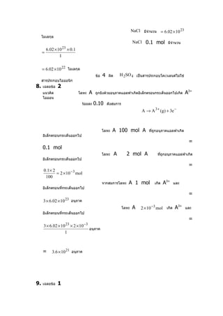 NaCl มีจำานวน = 6.02 × 10 23
     โมเลกุล
                                                                     NaCl 0.1 mol มีจำานวน
         6.02 × 10 23 × 0.1
     =
                 1

     = 6.02 × 10 22 โมเลกุล
                                         ข้อ   4   ผิด       H 2SO 4 เป็นสารประกอบโคเวเลนต์ไม่ใช่
     สารประกอบไอออนิก
8.   เฉลยข้อ    2
     แนวคิด                   โลหะ   A   ถูกยิงด้วยอนุภาคแอลฟาเกิดอิเล็กตรอนกระเด็นออกไปเกิด        A3+
     ไอออน
                                ร้อยละ   0.10      ดังสมการ
                                                                          A → A 3 + (g) + 3e −



                                               โลหะ   A 100 mol A             ทีถกอนุภาคแอลฟาเกิด
                                                                                ่ ู
     อิเล็กตรอนกระเด็นออกไป
                                                                                                     =
     0.1 mol
                                               โลหะ      A      2 mol A            ทีถกอนุภาคแอลฟาเกิด
                                                                                     ่ ู
     อิเล็กตรอนกระเด็นออกไป
                                                                                                     =
      0.1 × 2
              = 2 × 10 − 3 mol
       100
                                               จากสมการโลหะ       A 1 mol        เกิด   A3+   และ
     อิเล็กตรอนทีกระเด็นออกไป
                 ่
                                                                                                     =
      3 × 6.02 × 10 23 อนุภาค
                                                                     A    2 × 10 −3 mol เกิด A
                                                                                               3+
                                                              โลหะ                                และ
     อิเล็กตรอนทีกระเด็นออกไป
                 ่
                                                                                                     =
      3 × 6.02 × 10 23 × 2 × 10 −3
                                   อนุภาค
                   1



     =      3.6 × 10 21 อนุภาค




9.   เฉลยข้อ    1
 