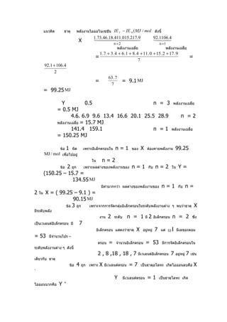 แนวคิด       ธาตุ         พลังงานไอออไนเซชัน   IE 1 − IE 9 (MJ / mol ดังนี้
                                             1.73.46.18.411.015.9
                                               .217                    92.1106.4
                                    X                    
                                                              n =2
                                                                              
                                                                                
                                                                                                  n =1
                                                                พลังงานเฉลี่ย                         พลังงานเฉลี่ย
                                                    1 . 7 + 3 . 4 + 6 . 1 + 8 . 4 + 11 . 0 + 15 . 2 + 17 . 9
                                              =                                                                               =
                                                                                 7
         92.1 + 106.4
               2
                                                          63 . 7
                                              =                    = 9.1 MJ
                                                           7
         = 99.25 MJ

                    Y             0.5                     n = 3                                             พลังงานเฉลี่ย
                  = 0.5 MJ
                          4.6. 6.9 9.6 13.4 16.6 20.1 25.5 28.9                                                    n =2
                  พลังงานเฉลี่ย = 15.7 MJ
                          141.4 159.1                     n =1                                             พลังงานเฉลี่ย
                  = 150.25 MJ

                   ข้อ   1    ผิด       เพราะอิเล็กตรอนใน      n=1         ของ    X   ต้องคายพลังงาน           99.25
         MJ / mol เพื่อไปอยู่
                                             ใน      n=2
                   2 ถูก เพราะผลต่างของพลังงานของ n = 1
                   ข้อ                                                                 กับ     n=2         ใน    Y=
         (150.25 – 15.7 =
                     134.55 MJ
                                                     มีค่ามากกว่า ผลต่างของพลังงานของ              n=1           กับ      n=
2   ใน    X = ( 99.25 – 9.1 ) =
                       90.15 MJ
                   ข้อ 3 ถูก  เพราะจากการจัดกลุ่มอิเล็กตรอนในระดับพลังงานต่าง                              ๆ พบว่าธาตุ            X
มีระดับพลัง
                                                   งาน   2    ระดับ     n = 1 มี 2            อิเล็กตรอน   n = 2               ซึ่ง
เป็นเวเลนต์อิเล็กตรอน มี            7
                                                  อิเล็กตรอน แสดงว่าธาตุ      X    อยู่หมู่   7    แต่ 53 Ι มีเลขอะตอม
= 53        มีจำานวนโปร –
                                                  ตรอน    =    จำานวนอิเล็กตรอน       = 53         มีการจัดอิเล็กตรอนใน
ระดับพลังงานต่าง ๆ ดังนี้
                                                  2 , 8 ,18 , 18 , 7           มีเวเลนต์อิเล็กตรอน         7   อยู่หมู่   7   เช่น
เดียวกับ ธาตุ
                             ข้อ   4   ถูก เพราะ   X   มีเวเลนต์ตรอน     =7       เป็นธาตุอโลหะ เกิดไอออนลบคือ                    X
-

                                                              Y       มีเวเลนต์ตรอน   =1          เป็นธาตุโลหะ เกิด
ไอออนบวกคือ       Y   +
 