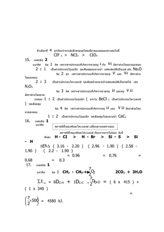 ตัวเลือกที่    4    ถูกเรียงจำานวนอิเล็กตรอนคู่โดดเดี่ยวของอตอมกลางต่อไปนี้
                               CIF        3   > NCI3 >             CIO4
15.     เฉลยข้อ    2
       แนวคิด       ข้อ   1     ผิด เพราะสารประกอบที่เกิดจากธาตุหมู่        I กับ VI    อัตราส่วนโดยมวลอะตอม
          2 : 1           เป็นสารประกอบไอออนิก จุดเดือดสูงละลายนำ้า แสดงสมบัติเป็นเบส เช่น                     Na2O
                                    ข้อ   2   ถูก เพราะสารประกอบที่เกิดจากธาตุหมู่      V   และ       VI   อัตราส่วน
โดยอะตอม
          2 : 3               เป็นสารประกอบโคเวเลนซ์ จุดเดือดตำ่าละลายนำ้าแสดงสมบัติเป็นกรดได้ เช่น
N2O3
                                    ข้อ   3   ผิด เพราะสารประกอบที่เกิดจากธาตุหมู่     II และหมู่ V II
อัตราส่วนโดยมวล
         อะตอม    1 : 2             เป็นสารประกอบไอออนิก       (   ยกเว้น   BeCI   2   เป็นสารประกอบโคเวเลนซ์
)   จุดเดือดสูง
                                ข้อ       4   ผิด เพราะสารประกอบที่เกิดจากหมู่   II และ V II อัตราส่วยโดย
มวลอะตอม
                         1 : 2            เป็นสารประกอบไอออนิก จุดเดือดสูงไม่ละลายนำ้า       CaC2
16.      เฉลยข้อ        1
          แนวคิด
                                สภาพมีขั้วของพันธะโคเวเลนต์ เปลี่ยนตามผลต่างของ
                                EN สภาพมีขั้วของพันธะโคเวเลนต์ เรียงจากมากไปน้อย             ดังนี้
                  พันธะ         H - CI              >      H - Br           >      Si - S              >       Si
- H
              ∆EN∆ ( 3.16 - 2.20 )                                 ( 2.96 - 1.90 ) ( 2.58 -
1.90 )         ( 2.2 - 1.90 )
                          = 0.96                                             = 0.76                                 =
0.68                = 0.3
 17.      เฉลยข้อ 1
                                                                7
           แนวคิด             ข้อ   1 CH3 - CH3 +                O2                         2CO2 + 3H2O
                                                                2
                                                                7
           ∑Ε            = 6DC-H               +     1DC-C     + DO O
                                                                    =         =        ( 6 x 415 ) +
                  ดูด
                                                                2
( 1 x 340 )
                                                                                                           +
 7×500
      
      = 4580 kJ.
2    
 