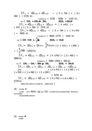 = 4DC=O + 6D
            ∑Ε       คาย                          H-O       =      ( 4 x 740 ) + ( 6 x
460 ) = 5720 kJ.
                                   = 5720 - 4580 = 1140 kJ .
                                      คายพลังงาน
      ข้อ 2 CH2 = CH2 + 3O2                  2CO2 +2H2O
     ∑ Ε ดูด = 4DC-H + 1DC-C + 3DO+O = ( 4 x415 ) +
( 610 ) + ( 3 x 500 )= 3770 kJ.
      ∑ Ε คาย = 4DC=O + 4DO-H = ( 4 x 740 ) + ( 4 x 470
) = 4800 kJ.
                        คายพลังงาน = 4800 –3770 = 1030 kJ.
                                     5
      ข้อ   3 CH ≡ CH +               O2                2CO2 + H2O
                                     2
                                                  5
       ∑Ε    ดูด   =       2DC-H +   D C≡C+ 2D O=O=              ( 2 x 415 ) + ( 840 )
        5
+ ( × 500 =2920 kJ.
        )
        2
        ∑Ε     คาย   = 4DC=O         + 2DH-O       =     ( 4 x740 ) + ( 2 x 460 ) =
3880 kJ.
                                              = 3880 –2920 = 960 kJ.
                                     คายพลังงาน
   ข้อ 4     CH3 - CH3 - OH + 3O2                              2CO2 + 3H2O
     ∑ Ε ดูด = 5DC – H + 1DC-C + 1DC – O + 1DO – H +3DO =O
      =
     OO                                           = ( 5 x 415 ) + ( 1 x 340 ) + (
1 x 350 ) + ( 1 x 460 ) + ( 3 x 500 )
                                                        = 4725 kJ.
      ∑ Ε คาย = 4DC=O + 6D H-O = ( 4 x 740 ) + ( 6 x 460 ) =
5720 kJ .
         ปฏิกิริยาที่คายพลังงานมากที่สุด คือ ปฏิกิริยาข้อที่ 1


18.     เฉลยข้อ       1
       แนวคิด    เพราะ BeCI2          (g)   และ   CO2   ต่างมีรูปร่างโมเลกุลเหมือนกันคือ เป็นเส้นตรง
และต่างก็เป็น
       โมเลกุลไม่มีขั้วเหมือนกัน




19.    เฉลยข้อ       4
        แนวคิด
 