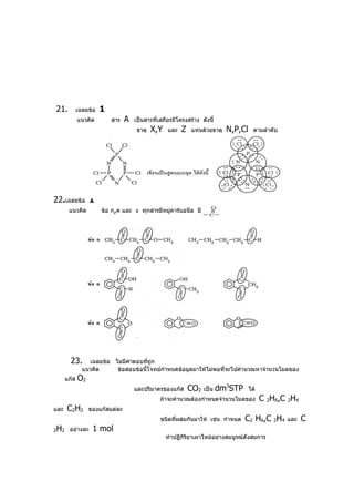 21.             เฉลยข้อ   1
                แนวคิด        สาร   A   เป็นสารที่เสถียรมีโครงสร้าง ดังนี้
                                         ธาตุ   X,Y   และ   Z   แทนด้วยธาตุ    N,P,Cl     ตามลำาดับ




22.เฉลยข้อ 1
          แนวคิด          ข้อ ก,ค และ ง ทุกสารมีหมู่คาร์บอนีล มีสูตร




           23.      เฉลยข้อ ไม่มีคำาตอบที่ถก
                                           ู
                  แนวคิด     ข้อสอบข้อนี้โจทย์กำาหนดข้อมูลมาให้ไม่พอที่จะไปคำานวณหาจำานวนโมลของ
         แก๊ส   O2
                                        และปริมาตรของแก๊ส       CO2   เป็น   dm3STP     ได้
                                                   ถ้าจะคำานวณต้องกำาหนดจำานวนโมลของ          C 2H6,C 2H4
และ      C2H2        ของแก๊สแต่ละ
                                                   ชนิดที่ผสมกันมาให้ เช่น กำาหนด     C2 H6,C 2H4     และ   C
2   H2    อย่างละ     1 mol
                                                      ทำาปฏิกิริยาเผาไหม้อย่างสมบูรณ์ดังสมการ
 
