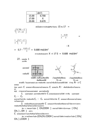 dm3)
                       15.00          0.700
                       17.00             X
                       20.00          0.670

                                  ดังนั้นอัตราการเกิดปฏิกิริยาในช่วง   15   ถึง   17 =
     0 . 700 − X 
1
                 
     17 − 15 
3


                                                                            1 0 . 03
                                                                              ×                            =
                                                                            3    5
1  0.7 − X 
 ×         
3     2    
                                                                                      ∴X
                 0 . 03 × 2
= 0.7 -                     = 0.688 mol/dm3
                      5
                                 ความเข้มข้นของสาร      X   ที่   17 S = 0.688 mol/dm3

      27.   เฉลยข้อ   1
             แนวคิด




        ส่วนมีขั้ว ในแอลกอฮอล์ และ กรดอินทรีย์ ละลายนำ้าซึ่งเป็นโมเลกุลมีขั้วได้ดี         ถ้าหมู่   R-   มี   C
อะตอม
น้อย และถ้า C อะตอมมากขึ้นจะละลายนำ้าลดลงจน C อะตอมใน                    R-       เพิ่มถึงขีดหนึ่งจะไม่ละลาย
นำ้า
สรุป การละลายนำ้าของแอลกอฮอล์ และกรดอินทรีย์
     1.           แอลกอฮอล์ และกรดอินทรียที่ มี
                                         ์          C   อะตอมน้อยละลายน้ได้ดี กว่าคือ          แอลกอฮอร์
C1 - C3
ละลายนำ้าไม่จำากัด กรดอินทรีย์   C1 - C4       ละลายนำ้าได้ไม่จำากัด    C   อะตอมมากขึ้นจะละลายนำ้าลดลง
จนไม่ละลายนำ้า
            2. กรดอินทรีย์และแอลกอฮอล์ที่มี     C    อะตอมเท่ากันกรดอินทรีย์ละลายนำ้าได้มากกว่าเพราะ
กรดอินทรีย์เกิดพันธะไฮโดรเจนได้ทากแห่งกว่า
            ข้อ ก กรดเอทาโนอิก      ( CH3COOH )               ละลายนำ้าได้ดีกว่าบิวทานอล       ( CH3(
CH2 ) 3 OH ) เพราะ
C อะตอมน้อยกว่าและเกิดพันธะไฮโดรเจนได้มากกว่า
        ข้อ ข กรดโพรพาโนอิก (CH3CH2 COOH )                        ละลายนำ้าได้ดกว่ากรดบิวทาโนอิก
                                                                               ี                      ( CH3(
CH2 ) 2COOH )
 
