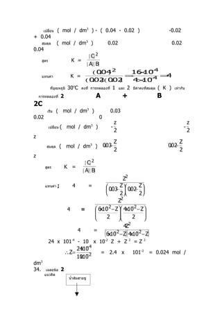 เปลียน
          ่       ( mol / dm3 ) - ( 0.04 - 0.02 )                                                          -0.02
+ 0.04
     สมดุล       ( mol / dm3 )                                0.02                                             0.02
0.04
                                            [ C] 2
     สูตร                   K =
                                          [ A][ B]
                                              × −
                                             16 10 4
                                               ( 004 2
                                                  . )
     แทนค่า                 K =             =        =4
                                ( 002 002
                                   . )( . )   × −
                                             4 10 4
             ทีอุณหภูมิ
               ่           30oC      คงที่ การทดลองที่          1      และ    2       มีค่าคงทีสมดุล
                                                                                               ่       ( K )    เท่ากัน

    การทดลองที่       2                          A                      +                              B
2C
        เริ่ม    ( mol / dm3 )                                 0.03
0.02                                                 0
                                                                   z                                                       z
            เปลี่ยน   ( mol / dm3 )                            -                                                       -
                                                                   2                                                       2
z
                                                                   Z                                               Z
        สมดุล         ( mol / dm3 )                       . −
                                                         003                                                . −
                                                                                                           002
                                                                   2                                               2
z
                                        [ C] 2
       สูตร               K =
                                      [ A][ B]
                                                  Z2
       แทนค่า     ;          4   =       003 Z 002 Z
                                         . −  . − 
                                               2       2
                                               Z2
                                        −            −
                                    6x10 2 − Z 4x10 2 − Z
                           4   =
                                   
                                                         
                                        2        2     
                                                            
                                                                      4Z2
                                 4             =
                                                         (      −          −
                                                                             )(
                                                             6x10 2 − Z 4x10 2 − Z              )
            24 x 101        -4
                                 - 10 x 10               -2
                                                               Z + Z              2
                                                                                      =Z    2

                                          −4
                                 2410
                                  x
                          ∴ Z=                       = 2.4 x                          101-2 = 0.024 mol /
                                  x −
                                 1010 2
dm3
34.     เฉลยข้อ       2
       แนวคิด
                           นำ้าส้มสายชู
 
