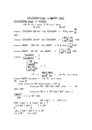 CH3COOH (aq) + NaOH (aq)
CH3COONa (aq) + H2O(l)
                4.8 %     มวล  / ปริมาตร X %              มวล      /    ปริมาตร
                             10 cm3                                             20 cm3
                                                                                                           48
                                                                                                            .
สารละลาย       CH3COOH 100 cm3                มีเนื้อ   CH3COOH =                    4.8 g     คิดเป็น
                                                                                                           60
mol
                                                                               48x 10
                                                                                 .
สารละลาย       CH3COOH 10 cm3                มีเนื้อ    CH3COOH                   mol
                                                                                =
                                                                               60  100
                                                                                      x
สารละลาย       NaOH      100 cm3            มีเนื้อ     NaOH           = X g คิดเป็น   mol
                                                                                      40
                                                                           x   20
สารละลาย       NaOH      20 cm3           มีเนื้อ     NaOH             =   X   mol
                                                                           40  100
                                                                                      
                โมลNaOH        1
จากสมการ                     =
               โมลCH 3COOH     1
                    20 mol
                         X
                          
                    40100
                        x 
                                 = 1
                   48x 10mol
                      .
                           
                   60 100  
                                  48x10 40100
                                   .     x
                         ∴X =          x      =                                 1.6 %        มวล   /   ปริมาตร
                                  6x100 20
       NaOH
สารละลาย              มีความเข้มข้น   =       1.6 %          มวล   /     ปริมาตร
35. เฉลยข้อ 2
      แนวคิด สารละลายกรด        HA                = 10 คือ
                                      มีรอยละการแตกตัว
                                         ้
                        สารละลายกรด       HA 100 mol / dm3                          แตกตัว     =           10
mol / dm       3

                        สารละลายกรด       HA 1 x 10-3 mol / dm3                         แตกตัว         =
          −3
101 10
 xx
                = 1 x 10-4 mol
  100
                             HA ( aq )                         +            H2O ( l )
H3O ( aq ) + A ( aq ) Ka = ?
      +                  -

  เริ่ม ( mol / dm )
                  3
                           1 x 10-3                                         -
0                   0
 เปลี่ยน ( mol / dm ) –1 x 10
                      3         -4
                                                                        -
+1 x 10-4        +1 x 10-4
 