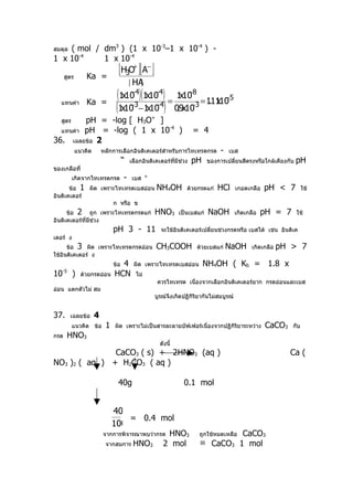 ( mol / dm3 ) (1 x 10-3–1 x 10-4 ) -
สมดุล
1 x 10-4    1 x 10-4

      สูตร       Ka =
                                 [H3O+ ][A− ]
                                         [ HA]
                                (1x10 4)(1x10 4) = 1x10 8 = 1.1110 5
                                     −      −         −
                                                               x −
   แทนค่า        Ka =
                                (1x10 −1x10 ) 0.9x10
                                    −3      −4         −3

   สูตร  pH = -log [ H3O+ ]
  แทนค่า pH = -log ( 1 x 10
                            -4
                               )                                    = 4
36. เฉลยข้อ 2
             แนวคิด       หลักการเลือกอินดิเคเตอร์สำาหรับการไทเทรดกรด           -   เบส
                                     “   เลือกอินดิเคเตอร์ทมีช่วง
                                                           ี่       pH     ของการเปลี่ยนสีตรงหรือใกล้เคียงกับ   pH
ของเกลือที่
          เกิดจากไทเทรตกรด           -    เบส “
       ข้อ 1 ผิด เพราะไทเทรดเบสอ่อน                 NH4OH        ด้วยกรดแก่    HCl     เกอดเกลือ   pH < 7          ใช้
อินดิเคเตอร์
                     ก หรือ ข
      ข้อ 2 ถูก เพราะไทเทรดกรดแก่                  HNO3       เป็นเบสแก่   NaOH        เกิดเกลือ   pH = 7       ใช้
อินดิเคเตอร์ที่มช่วง
                ี
                               pH 3 - 11             จะใช้อินดิเคเตอร์เปลี่ยนช่วงกรดหรือ เบสได้ เช่น อินดิเค
เตอร์ ง
      ข้อ 3 ผิด เพราะไทเทรตกรดอ่อน                  CH3COOH          ด้วยเบสแก่     NaOH      เกิดเกลือ   pH > 7
ใช้อินดิเคเตอร์ ง
                                 4
                               ข้อ        ผิด เพราะไทเทรตเบสอ่อน         NH4OH ( Kb = 1.8 x
10   -5
          )    ด้วยกรดอ่อน     HCN         ไม่
                                                    ควรไทเทรต เนืองจากเลือกอินดิเคเตอร์ยาก กรดอ่อนและเบส
                                                                 ่
อ่อน แตกตัวไม่ สม
                                                   บูรณ์จึงเกิดปฏิกิรยากันไม่สมบูรณ์
                                                                     ิ


37.       เฉลยข้อ     4
          แนวคิด ข้อ       1   ผิด เพราะไม่เป็นสารละลายบัฟเฟอร์เนื่องจากปฏิกิริยาระหว่าง           CaCO3     กับ
กรด    HNO3
                                                     ดังนี้
               CaCO3 ( s) + 2HNO3 (aq )                                                                     Ca (
NO3 )2 ( aq ) + H2CO3 ( aq )

                                 40g                            0.1 mol


                               40
                                   = 0.4 mol
                               100
                          จากการพิจารณาพบว่ากรด        HNO3                    CaCO3
                                                                      ถูกใช้หมดเหลือ
                           จากสมการ       HNO3        2 mol           ≡ CaCO3 1 mol
 