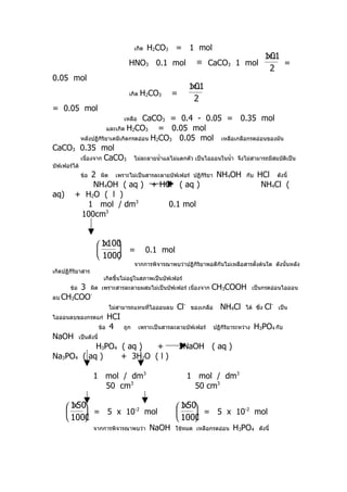 เกิด   H2CO3 = 1 mol
                                                                                                    1 01
                                                                                                     x.
                                     HNO3 0.1 mol                 ≡ CaCO3 1 mol                          =
                                                                                                     2
0.05 mol
                                                                1 01
                                                                 x.
                                     เกิด   H2CO3      =
                                                                 2
= 0.05 mol
                                CaCO3 = 0.4 - 0.05 = 0.35 mol
                                   เหลือ
                  และเกิด H2CO3      = 0.05 mol
      หลังปฏิกิริยาเคมีเกิดกรดอ่อน H2CO3 0.05 mol เหลือเกลือกรดอ่อนของมัน
CaCO3 0.35 mol
      เนื่องจาก CaCO3 ไม่ละลายนำ้าแลไม่แตกตัว เป็นไอออนในนำ้า จึงไม่สามารถมีสมบัติเป็น
บัฟเฟอร์ได้
            2 ผิด เพราะไม่เป็นสารละลายบัฟเฟอร์ ปฏิกริยา NH4OH
              ข้อ                                  ิ                                     กับ    HCl ดังนี้
             NH4OH ( aq ) + HCl ( aq )                                                           NH4Cl (
aq)      + H2O ( l )
           1 mol / dm3                0.1 mol
          100cm 3




                       1 100
                         x 
                            =                 0.1 mol
                       1000
                                         จากการพิจารณาพบว่าปฏิกิริยาพอดีกันไม่เหลือสารตั้งต้นใด ดังนั้นหลัง
เกิดปฏิกิริยาสาร
                           เกิดขื้นไม่อยู่ในสภาพเป็นบัฟเฟอร์
       3 ผิด
       ข้อ                เพราะสารละลายผสมไม่เป็นบัฟเฟอร์ เนื่องจาก    CH3COOH                เป็นกรดอ่อนไอออน
ลบ CH3COO
          -

                             ไม่สามารถแทนที่ไอออนลบ       Cl-   ของเกลือ      NH4Cl      ได้ ซึ่ง   Cl-   เป็น
ไอออนลบของกรดแก่             HCI
                          ข้อ 4    ถูก     เพราะเป็นสารละลายบัฟเฟอร์       ปฏิกิริยาระหว่าง    H3PO4 กับ
NaOH         เป็นดังนี้
           H3PO4 ( aq )  +                                 3NaOH ( aq )
Na3PO4 ( aq )    + 3H2O ( l )

                    1 mol / dm3                                 1 mol / dm3
                      50 cm3                                      50 cm3

       1 50
         x                                                1 50
                                                             x 
            = 5 x 10-2 mol                                    = 5 x 10-2 mol
       1000                                              1000
                    จากการพิจารณาพบว่า          NaOH      ใช้หมด เหลือกรดอ่อน      H3PO4        ดังนี้
 
