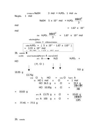 จากสมการ     NaOH                  3 mol ≡ H3PO4 1 mol                           เกิด
Na3po4          1 mol
                                                                                        x −
                                                                                       1 5x10 2
                                           NaOH      5 x 10           -2
                                                                           mol ≡ H3PO4
                                                                                           3
mol
                                                                                          = 1.67 x 10-2
mol
                                                   x −
                                                  1 5x10 2
                                    เกิด    H3PO4                           =        1.67 x 10-2 mol
                                                      3
                    หลังเกิดปฏิกิริยา
                                กรดอ่อน      +   เกลือของกรดอ่อน

                 H3PO4 = ( 5 x 10-2 - 1.67 x 110-2 )
                เหลือ
           = 3.33 x 10-2 mol
            เกิด Na3PO4 = 1.67 x 10
                                           -2
                                                mol
38. เฉลยข้อ 4
    แนวคิด    แผนภาพแสดงปฏิกิริยาสาร A ละลายนำ้าดังนี้
                        สาร A         +       H2O      H3PO4                                             +
HCl
                      ( P, Cl )

                                                                                                         9.8 g
10.95 g
                13.75g
                        มวล     Cl           HCl
                                            ใน                       =      มวล      Cl       A
                                                                                          ในสาร
                              ถ้า    HCl 1 mol             มี              Cl             = 1 mol
                                      HCl 36.5 g                มี              Cl         =  35.5 g
                                                                                                  35×10
                                                                                                   .5 .95
                                          HCl 10.95g             มี             Cl        =
                                                                                                    36
                                                                                                     .5
=     10.65 g
                                    สาร    A 13.75 g            มี         Cl             =   10.65 g
                                                                                                  10 x100
                                                                                                   .65
                                    สาร    A 100       g        มี         Cl             =
                                                                                                   13.75
=     77.45 ≈ 77.5 g




39.   เฉลยข้อ
 