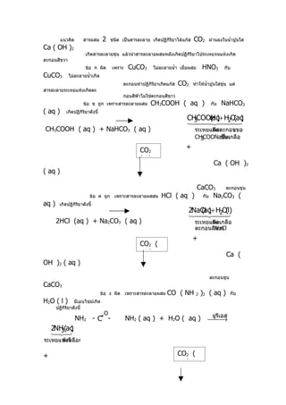 แนวคิด       สารผสม      2    ชนิด เป็นสารละลาย เกิดปฏิกิริยาได้แก๊ส   CO2     ผ่านลงในนำ้าปูนใส
Ca ( OH )2
                       เกิดสารละลายขุ่น แล้วนำาสารละลายผสมหลังเกิดปฏิกิริยาไประเหยจนแห้งเกิด
ตะกอนสีขวา
                       ข้อ ก ผิด       เพราะ   CuCO3        ไม่ละลายนำ้า เมื่อผสม    HNO3        กับ
CuCO3        ไม่ละลายนำ้าเกิด
                                             ตะกอนทำาปฏิกิริยาเกิดแก๊ส   CO2    ทำาให้นำ้าปูนใสขุ่น แต่
สารละลายระเหยแห้งเกิดตะ
                                             กอนสีฟ้าไม่ใช่ตะกอนสีขาว
                      ข้อ ข ถูก เพราะสารละลายผสม          CH3COOH ( aq )                 กับ   NaHCO3
( aq )      เกิดปฏิกิริยาดังนี้
                                                                            CHCOOH )+ H2O aq
                                                                                 (aq     ( )
                                                                            3  
                                                                                       
CH3COOH ( aq ) + NaHCO3 ( aq )                                                   ระเหยแห้ดเ
                                                                                       กิ งตะกอนของ
                                                                                 CH COONaซึนเกลือ
                                                                                   3       ป็ ่งเ
                                                                            +
                                                     CO2
                                                     (g )
                                                                                           Ca ( OH )2
( aq )

                                                                         CaCO3    ตะกอนขุ่น
                         ข้อ ค ถูก เพราะสารละลายผสสม           HCl ( aq ) กับ Na2CO3 (
aq )    เกิดปฏิกริยาดังนี้
                ิ
                                                                             2NaCl )+ H2O l)
                                                                                (aq      (
                                                                              
                                                                                       
       2HCl (aq ) + Na2CO3 ( aq )                                                ระเหยแห้ดเ อ
                                                                                       กิ งเกลื
                                                                                 ตะกอนสีNaCl
                                                                                        ขาว
                                                                                +
                                                     CO2 (
                                                     aq )                                         Ca (
OH )2 ( aq )

                                                                                         ตะกอนขุ่น
CaCO3
                                  ข้อ ง ผิด เพราะสารละลายผสม      CO ( NH 2 )2 ( aq )                กับ
H2O ( l )        มีเอนไซม์เกิด
       ปฏิกิริยาดังนี้
                                   O                                                      ยูรเอส
                                                                                             ี
                  NH2 - C′′ -                  NH2 ( aq ) + H2O ( aq )                  →
    2NH (aq
       3 )
    
ระเหยแห้งหลือกาก
      ม่เ ไ

+                                                                        CO2 (
                                                                         aq )
 