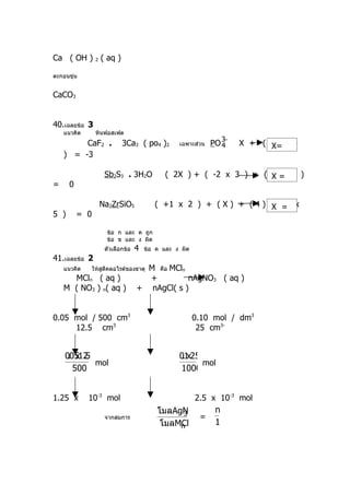 Ca ( OH ) 2 ( aq )

ตะกอนขุ่น


CaCO3


40.เฉลยข้อ 3
    แนวคิด       หินฟอสเฟต
                                                                  3−
         CaF2 .            3Ca3 ( po4 )2         เฉพาะส่วน   PO 4      X + ( -2 x 4
                                                                             X=
    ) = -3

                    Sb2S3 . 3H2O             ( 2X ) + ( -2 x 3 ) + ( X = 0 )
                                                                     3 x
=     0

                  Na2ZrSiO5              ( +1 x 2 ) + ( X ) + ( 4 ) + ( = x
                                                                     X -2
5 )       = 0

                     ข้อ ก และ ค ถูก
                     ข้อ ข และ ง ผิด
                    ตัวเลือกข้อ   4   ข้อ ค และ ง ผิด
41.เฉลยข้อ 2
    แนวคิด      ให้สตีคลอไรด์ของธาตุ
                    ู               M คือ MCln
      MCln ( aq )                   +          nAgNO3 ( aq )
    M ( NO3 ) n( aq )             + nAgCl( s )


0.05 mol / 500 cm3                                      0.10 mol / dm3
     12.5 cm3                                            25 cm3-


    00512
     . x .5                                      01 25
                                                  .x
            mol                                        mol
      500                                        1000


1.25 x       10-3 mol                                   2.5 x 10-3 mol
                                          โมลAgNO
                                                3             n
                    จากสมการ                      =
                                           โมลMCl
                                               n              1
 