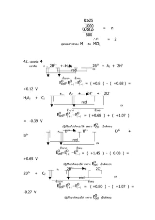 01 25
                                                                     .x
                                                                     1000
                                                                   00512
                                                                    . x .5                  =       n
                                                                     500
                                                                          ∴n                    =       2
                                      สูตรคลอไรด์ของ          M         คือ    MCl2



42.      เฉลยข้อ   4
         แนวคิด        ก   . 2B3+ + H2A2                                      2B2+ + A2 + 2H+
                                       red                                    OX



                                         ขั้วบวก         ขั้วลบ
                                     EO = E(O )
                                      cell   +           − E(O ) = ( +0.8 ) - ( +0.68 ) =
                                                              −
+0.12 V
                                     ข   .       A2         +        2H+            +        2Cl-
H2A2         + C2
                                                                  red
                                                                                                              OX

                                               ขั้วบวก                            ขั้วลบ
                                EO = E(O )
                                 cell   +             − E(O )
                                                           −       = ( +0.68 ) + ( +1.07 )
= -0.39 V
                                         ปฏิกิริยาไม่เกิดเองได้ เพราะ          EO
                                                                                cell       เป็นติดลบ
                                 ค.          D4+ +                 B2+                                  D3+        +
B   3+

                                                    red
                                                                                   OX

                                     ขั้วบวก              ขั้วลบ
                               EO = E(O )
                                cell   +           − E(O ) = ( +1.45 ) - ( 0.08 ) =
                                                        −
+0.65 V
                                          ปฏิกิริยาเกิดเองได้ เพราะ           EO
                                                                               cell     เป็นติดบวก
                                ง.             2B3+                +               2C-
2B2+         +     C2
                                                             red                                        OX

                               ขั้วบวก                                   ขั้วลบ
                                EO = E(O )
                                 cell   +             − E(O )
                                                           −       = ( +0.80 ) - ( +1.07 ) =
-0.27 V
                                             ปฏิกิริยาเกิดเองได้ เพราะ        EO
                                                                               cell        เป็นติดลบ
 