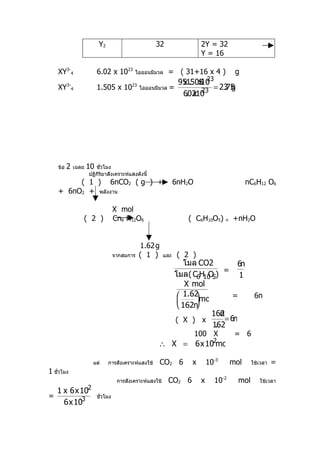 Y2                         32                  2Y = 32
                                                                        Y = 16

   XY3-4                 6.02 x 1023      ไอออนมีมวล      = ( 31+16 x 4 )                g
                                                                            23
                                                                951505
                                                                 x . x10
   XY3-4                 1.505 x 1023        ไอออนมีมวล    =             = 23 g
                                                                            .75
                                                                  . x 23
                                                                 60210




   ข้อ   2   เฉลย   10 ชัวโมง
                          ่
                    ปฏิกิริยาสังเคราะห์แสงดังนี้
        ( 1 ) 6nCO2 ( g ) +                                    6nH2O                          nC6H12 O6
   + 6nO2 + พลังงาน

                                  X mol
                ( 2 )             Cn6 H12O6                        ( C6H10O5)       n   +nH2O


                                             1.62 g
                                  จากสมการ   ( 1 )       และ    ( 2 )
                                                                  โมล CO2           6n
                                                                               =
                                                               โมล ( C6H10 5)
                                                                         O           1
                                                                   X mol
                                                                 1.62 mol
                                                                                  =             6n
                                                                     
                                                                 162n
                                                                           162n
                                                               ( X ) x          = 6n
                                                                           162
                                                                            .
                                                                       100 X             = 6
                                                                             -2
                                                    ∴ X = 6 x 10 mol

                      แต่     การสังเคราะห์แสงใช้     CO2 6         x       10-3        mol     ใช้เวลา   =
1 ชัวโมง
    ่
                                   การสังเคราะห์แสงใช้    CO2 6         x        10-2     mol      ใช้เวลา
             -2
  1 x 6 x 10
=         -3             ชัวโมง
                           ่
    6 x 10
 