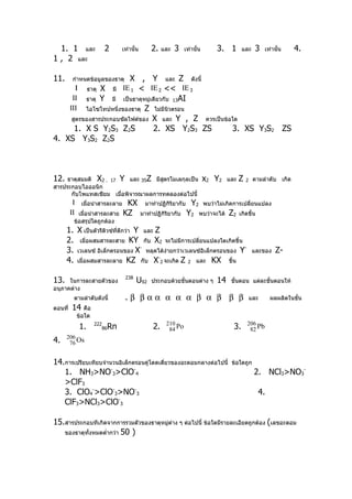 1. 1 และ                 2    เท่านั้น     2.   และ   3   เท่านั้น      3. 1        และ     3    เท่านั้น    4.
1 , 2 และ

11.                      X , Y และ Z ดังนี้
          กำาหนดข้อมูลของธาตุ
      Ι ธาตุ X มี ΙΕ 1 < ΙΕ 2 << ΙΕ 3
     ΙΙ ธาตุ Y มี เป็นธาตุหมู่เดียวกับ 13AI
    ΙΙΙ ไอโซโทปหนึ่งของธาตุ Z ไม่มีนิวตรอน
     สูตรของสารประกอบซัลไฟด์ของ X และ Y , Z ควรเป็นข้อใด
      1. X S Y2S3 Z2S           2. XS Y2S3 ZS         3. XS Y3S2 ZS
4. XS Y3S2 Z2S



12.  ธาตุสมมติ X2 . 17 Y และ 35Z มีสตรโมเลกุลเป็น
                                    ู                                  x2 Y2   และ   Z   2    ตามลำาดับ เกิด
สารประกอบไอออนิก
      กับโพแทสเซียม เมือพิจารณาผลการทดลองต่อไปนี้
                       ่
          Ι เมื่อนำาสารละลาย KX มาทำาปฏิกิริยากับ Y2 พบว่าไม่เกิดการเปลี่ยนแปลง
         ΙΙ เมือนำาสารละสาย KZ มาทำาปฏิกิริยากับ Y2 พบว่าจะได้ Z2 เกิดขึ้น
               ่
          ข้อสรุปใดถูกต้อง
      1. X เป็นตัวรีดิวซ์ที่ดกว่า Y และ Z
                             ี
      2. เมื่อผสมสารละสาย KY กับ X2 จะไม่มการเปลี่ยนแปลงใดเกิดขึ้น
                                                ี
      3. เวเลนซ์ อิเล็กตรอนของ X หลุดได้ง่ายกว่าเวเลนซ์อิเล็กตรอนของ Y-
                                   -
                                                                                             และของ     Z-
      4. เมื่อผสมสารละลาย KZ กับ X-2 จะเกิด Z 2 และ KX ขึ้น

13.   ในการละสายตัวของ
                                 238
                                       U92   ประกอบด้วยขั้นตอนต่าง ๆ      14    ขั้นตอน แต่ละขั้นตอนให้
อนุภาคต่าง
          ตามลำาดับดังนี้        .β βαα α α α β α β β β                                      และ     ผลผลิตในขั้น
ตอนที่   14   คือ
           ข้อใด
                                                   210                                   206
            1.      222
                           Rn
                          86                 2.     84 Po                        3.       82 Pb
      206
4.     76 Os


14.การเปรียบเทียบจำานวนอิเล็กตรอนคู่โดดเดียวของอะตอมกลางต่อไปนี้
                                          ่                                     ข้อใดถูก
   1. NH3>NO 3>ClO 4 -        -
                                                                                              2. NCl3>NO3-
   >ClF3
   3. ClO4->ClO-3>NO-3                                                                          4.
   ClF3>NCl3>ClO-3

15.สารประกอบทีเกิดจากการรวมตัวของธาตุหมู่ต่าง ๆ ต่อไปนี้ ข้อใดมีรายละเอียดถูกต้อง (เลขอะตอม
   ของธาตุทั้งหมดตำ่ากว่า 50 )
 