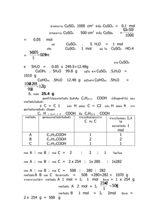 สารละลาาย     CuSO4 1000 cm3                 มีเนื้อ   CuSO4 = 0.1 mol
                                                                                                          .×
                                                                                                         01 500
                          สารละลาาย      CuSO4           500 cm3        มีเนื้อ   CuSo4            =
                                                                                                          1000
=          0.05        mol
                               แต่         CuSO4         .   5 H2O = 1 mol
                        หรือ               CuSO4         1 mol    อยู่ ใน CuSO4 HO.4
  1 005
   x.
=      = 005
          . mol
    1
                                                                                             มวล   CuSO4
x   5H2O =    0.05 x 249.5=12.48g
      CuOH4 . 5H2O 99.8 g      อยู่ใน สาร CuSO4 .52H2O =
1010 g
       CuHO44 .5H2O 12.48 g อยู่ในสาร CuHO44 .5H2O      =
100 .48
  x12
       = 12 g
          .5
  99
   .8
      6.   เฉลย   25.4 g
                 สูตรทั่วไปของกรดไขมัน อิมตัวคือ
                                         ่               CnH2n+1           COOH          ถ้เป็นสูตรทั่วไป ของ
กรดไขมันไม่อิ่มตัว
             มี C = C                1     แห่ง     H   ลดลง     C = C2           แห่ง   H    ลดลง       4       จาก
สูตรไขมันกรดอิ่มตัว เป็นสูตร
              Cn H       ( 2n+1 ) -4       COOH         คือ CnH2n-3        COOH
 กรดไขมัน           สูตรของกรดไขมันไม่อิ่มตัว           จำานวนพันธะคู่ระหว่าง  จำานวนโมลของ                  I2 ที่
                                                             C   กับ   C                           ใช้
                                                                                         ต่อกรดไขมัน         1
                                                                                               mol
      A                C15H29COOH                                1                              1
      B                C17H31COOH                                2                              2
      C                C17H33COOH                                1                              1

กรด   A :     กรด    B :       กรด   C =        2        :       2         :      1       โดยโมล


กรด   A :     กรด    B :       กรด   C = 2 x 254 : 1x 280                             : 1x282

กรด A : กรด B : กรด C = 508 :           280 : 282
กรดไขมัน A B และ C มีมวลรวมกัน   =   508 +280+282 = 1070 g
จากตารางจะได้ว่า กรดไขมัน A 1 mol = I2  1 mol มีมวล = 1 x 254 g
                                                                               254
                                                                                 x2
                                     กรดไขมัน   A 2 mol = I2                        = 508
                                                                                        g
                                                                                1
                                     กรดไขมัน   B       1 mol          = I2           2mol           มีมวล       =
2 x 254 g = 508 g
 