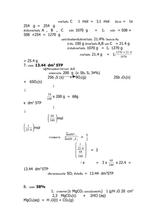 กรดไขมัน     C         1 mol = I21 mol            มีมวล    = 1x
254 g = 254 g
ดังนั้นกรดไขมัน A , B , C                  หนัก    1070 g           =   I2    หนัก    = 508 +
508 +254 = 1270 g
                                                              21.4% โดยมวล คือ
                                    แต่นำ้ามันชนิดหนึ่งมีกรดไขมัน
                                         นำ้ามัน 100 g มีกรดไขมัน A,B และ C = 21.4 g
                                         นำ้ามันมีกรดไขมัน 1070 g = I2 1270 g
                                                                                     1270 × 21 . 4
                                                        กรดไขมัน   21.4 g    = I2
                                                                                        1070
= 25.4 g
7. เฉลย 13.44 dm3 STP
                 ปฏิกิริยาแสดงการย่างแร่ ดังนี้
                              200 g (มี Sb2 S3 34%)
                      แร่พลวงเงิน
                     2Sb 2S (s)  + 9O2(g)                                       2Sb 2O3(s)
+ 6SO2(s)
                          ↓
↓
                     34
                        x 200 g = 68g
                    100
x dm3 STP
                          ↓
↓
                      68 
                           mol
                      340 
 x 
         mol
 22 . 4 
                                       โมลSO 2            6
                      จากสมการ
                                      โมลSb 2 S 3
                                                   =
                                                          2
                                                x 
                                                       
                                                22 . 4    = 3
                                                68 
                                                       
                                                340 
                                                                              68
                                                        ∴x           = 3x        x 22.4 =
                                                                             340
13.44 dm3 STP
                     ปริมาตรของแก๊ส      SO2      ทีเกิดขึ้น
                                                    ่          = 13.44 dm3STP


8.   เฉลย   58%
               1. ยาลดกรด (มี MgCO3 และแป้งผสมกัน) 1 g/H 2O 20 cm3
                2,3 MgCO3(s)       + 2HCl (aq)
MgCl2(aq) + H 2O(l) + CO2(g)
 