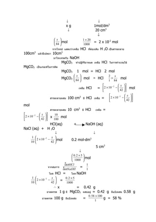 ↓                                   ↓
                                          xg                            1mol/dm3
                                               ↓                         20 cm3
                                                                          ↓
                               x                          1 × 20
                                 mol                                  = 2 x 10-2 mol
                                84                        1000
                             จากโจทย์ แสดงว่าเหลือ        HCl      ทีต้องเติม
                                                                     ่            H 2O    เป็นสารละลาย
100cm      3
               แล้วปิเปตมา   10cm   3

                             มาไทเทรตกับNaOH
                                    MgCO3 ทำาปฏิกิริยาหมด               เหลือ       HCl   ในการคำานวณใช้
MgCO3          เป็นเกณฑ์ในการคิด
                                    MgCO3                1 mol = HCl 2 mol
                                                     x                                  2 x
                                    MgCO3  84  mol                    ≡ HCl              ×       mol
                                                                                        1 84
                                                                                           −2      x 
                                                         เหลือ    HCl        = 2 × 10           −   mol
                                                                                                   42 
                                                                                                −2  x 
                          สารละลายผสม          100 cm3       มี   HCl   เหลือ       =     2 × 10 −  42 
                                                                                                    
mol
                          สารละลายผสม          10 cm3       มี    HCl       เหลือ   =
      −2  x      10
2 × 10 −  42  x     mol
                100
             HCl(aq)                                 +            NaOH (aq)
NaCl (aq) + H 2O
                              ↓                                         ↓
       1                  x 
            2 × 10 −2   −     mol                0.2 mol-dm3
      10                  42 
                                                                            5 cm3
                                                   ↓
                                              0.2 × 5 
                                                       mol
                                              1000 
                                         โมลHCl           1
                         จากสมการ                   =
                                        โมลNaOH           1
                         โมล   HCl =               โมล   NaOH
       1              x     0.2 × 5
          2 × 10 −2 −     =
      10              42     1000
                         ∴ x          =                   0.42 g
                       ยาลดกรด      1g    มี       MgCO3 ผสมอยู่ = 0.42 g                  มีแป้งผสม   0.58 g
                                                                   0 . 58 × 100
                   ยาลดกรด     100 g      มีแป้งผสม          =                  g = 58 %
                                                                         1
 