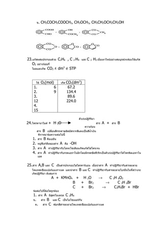 ข.   CH3COCH2COOCH3, CH3OCH3, CH3CH2OCH2CH2OH

     ค.




         ง.




23.แก๊สผสมประกอบด้วย C2H6 , C 2 H4                        และ   C 2 H2 เมื่อเผาไหม้อย่างสมบูรณ์จะต้องใช้แก๊ส
   O2 อย่างน้อยกี่
   โมลและเกิด CO2 กี่ dm ที่ STP
                        3




        ใช้   O2(mol)                  เกิด   CO2(dm3)
    1.                        6                67.2
    2.                        9               134.4
    3.                                         89.6
    12                                        224.0
    4.
    15

                                                      ตัวเร่งปฏิกิริยา
24.โพรพานาไมด์ + H 2O                                                    สาร   A +    สาร   B
                                                            ความร้อน
         สาร B เปลียนสีกระดาษลิตมัสจากสีแดงเป็นสีนำ้าเงิน
                    ่
          พิจารณาข้อความต่อไปนี้
   1.    สาร    B    คือเอมีน
   2.    หมู่ฟังก์ชันของสาร         A     คือ   -OH
   3.    สาร    A     ทำาปฏิกิริยากับโลหะโซเดียมเกิดแก๊สไฮโดรเจน
   4.    สาร    A     ทำาปฏิกิริยากับกรดเอทาโนอิกโดยมีกรดซัลฟิวริกเป็นตัวเร่งปฏิกิริยาได้โพรพิลเอทาโน
         เอต


25.สาร A,B          และ   C       เป็นสารประกอบไฮโดรคาร์บอน เมื่อนำาสาร         A    ทำาปฏิกิริยากับสารละลาย
   โพแทสเซียมเปอร์แมงกาเนต และนำาสาร                  B    และ   C   ทำาปฏิกิริยากับสารละลายโบรมีนในที่สว่างจะ
   เกิดปฏิกิริยา ดังสมการ
                          A + KMnO4 + H 2O                                →       C 3H 6O2
                                   B + Br2                                      →      C 3H 6Br
                                   C + Br2                                     →     C3H5Br + HBr
    ข้อต่อไปนี้ข้อใดถูกต้อง
    1.    สาร   A     มีสตรโมเลกุล
                         ู                    C 3H4
    ข.        สาร  B      และ      C    เป็นไอโซเมอร์กัน
     ค.         สาร C     ฟอกสีสารละลายโพเเทสเซียมเปอร์แมงกาเนต
 