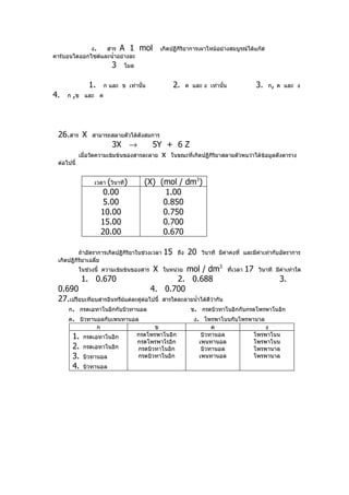 ง.   สาร A 1             mol       เกิดปฏิกริยาการเผาไหม้อย่างสมบูรณ์ได้แก๊ส
                                                        ิ
คาร์บอนไดออกไซด์และนำ้าอย่างละ
                           3    โมล


               1.       ก และ ข เท่านั้น              2.     ค และ ง เท่านั้น                 3.   ก, ค และ ง
4.   ก ,ข และ ค




 26.สาร X        สามารถสลายตัวได้ดังสมการ
                           3X →         5Y + 6 Z
            เมื่อวัดความเข้มข้นของสารละลาย x ในขณะที่เกิดปฏิกิริยาสลายตัวพบว่าได้ข้อมูลดังตาราง
 ต่อไปนี้


                  เวลา (วินาที)         (X) (mol / dm3)
                         0.00                1.00
                         5.00                0.850
                        10.00                0.750
                        15.00                0.700
                        20.00                0.670

          ถ้าอัตราการเกิดปฏิกิริยาในช่วงเวลา     15    ถึง   20    วินาที มีค่าคงที่ และมีค่าเท่ากับอัตราการ
 เกิดปฏิกิริยาเฉลี่ย
            ในช่วงนี้ ความเข้มข้นของสาร     X       mol / dm3
                                                 ในหน่วย                        ทีเวลา
                                                                                  ่      17   วินาที มีค่าเท่าใด
            1. 0.670                             2. 0.688                                             3.
 0.690                                     4. 0.700
 27.เปรียบเทียบสารอินทรีย์แต่ละคู่ตอไปนี้
                                   ่            สารใดละลายนำ้าได้ดีว่ากัน
    ก. กรดเอทาโนอิกกับบิวทานอล                                 ข. กรดบิวทาโนอิกกับกรดโพรพาโนอิก
    ค. บิวทานอลกับเพนทานอล                                      ง. โพรพาโนนกับโพรพานาล
                    ก                       ข                          ค               ง
       1.    กรดเอทาโนอิก             กรดโพรพาโนอิก                บิวทานอล        โพรพาโนน
                                      กรดโพรพาโรอิก               เพนทานอล         โพรพาโนน
       2.    กรดเอทาโนอิก             กรดบิวทาโนอิก                บิวทานอล        โพรพานาล
       3.    บิวทานอล                 กรดบิวทาโนอิก               เพนทานอล         โพรพานาล
       4.    บิวทานอล
 