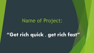 Name of Project:
“Get rich quick , get rich fast”
 