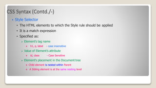 CSS Syntax (Contd./-)
 Style Selector
• The HTML elements to which the Style rule should be applied
• It is a match expression
• Specified as:
 Element’s tag name
 h1, p, label - case insensitive
 Value of Element’s attribute
 id, class - Case Sensitive
 Element’s placement in the Document tree
 Child element is nested within Parent
 A Sibling element is at the same nesting level
 