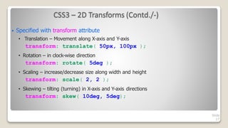 CSS3 – 2D Transforms (Contd./-)
Slide
17
 Specified with transform attribute
• Translation – Movement along X-axis and Y-axis
transform: translate( 50px, 100px );
• Rotation – in clock-wise direction
transform: rotate( 5deg );
• Scaling – increase/decrease size along width and height
transform: scale( 2, 2 );
• Skewing – tilting (turning) in X-axis and Y-axis directions
transform: skew( 10deg, 5deg);
 