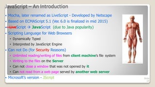 JavaScript – An Introduction
Slide
19
 Mocha, later renamed as LiveScript - Developed by Netscape
 Based on ECMAScript 5.1 (Ver. 6.0 is finalized in mid 2015)
 LiveScript  JavaScript (due to Java popularity)
 Scripting Language for Web Browsers
• Dynamically Typed
• Interpreted by JavaScript Engine
 Can not Do (for Security Reasons)
• Unlimited reading/writing of files from client machine’s file system
• Writing to the files on the Server
• Can not close a window that was not opened by it
• Can not read from a web page served by another web server
 Microsoft’s version - JScript
 
