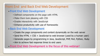 Front End and Back End Web Development
 Front End Web Development
• Defined components on the page with HTML
• Make them look pleasing with CSS
• Enable interactivity with JavaScript
• Enhance productivity with use of frameworks
 Back End Web Development
• Create the page components and content dynamically on the web server
• Send the HTML + CSS + JavaScript to web browser (used by a human user)
• Generate pages by programming in Java, JavaScript, PHP, Perl, Python, Ruby
• Aim to achieve fast response times to end users
 Front End Web Development is the focus of this webinar!
 
