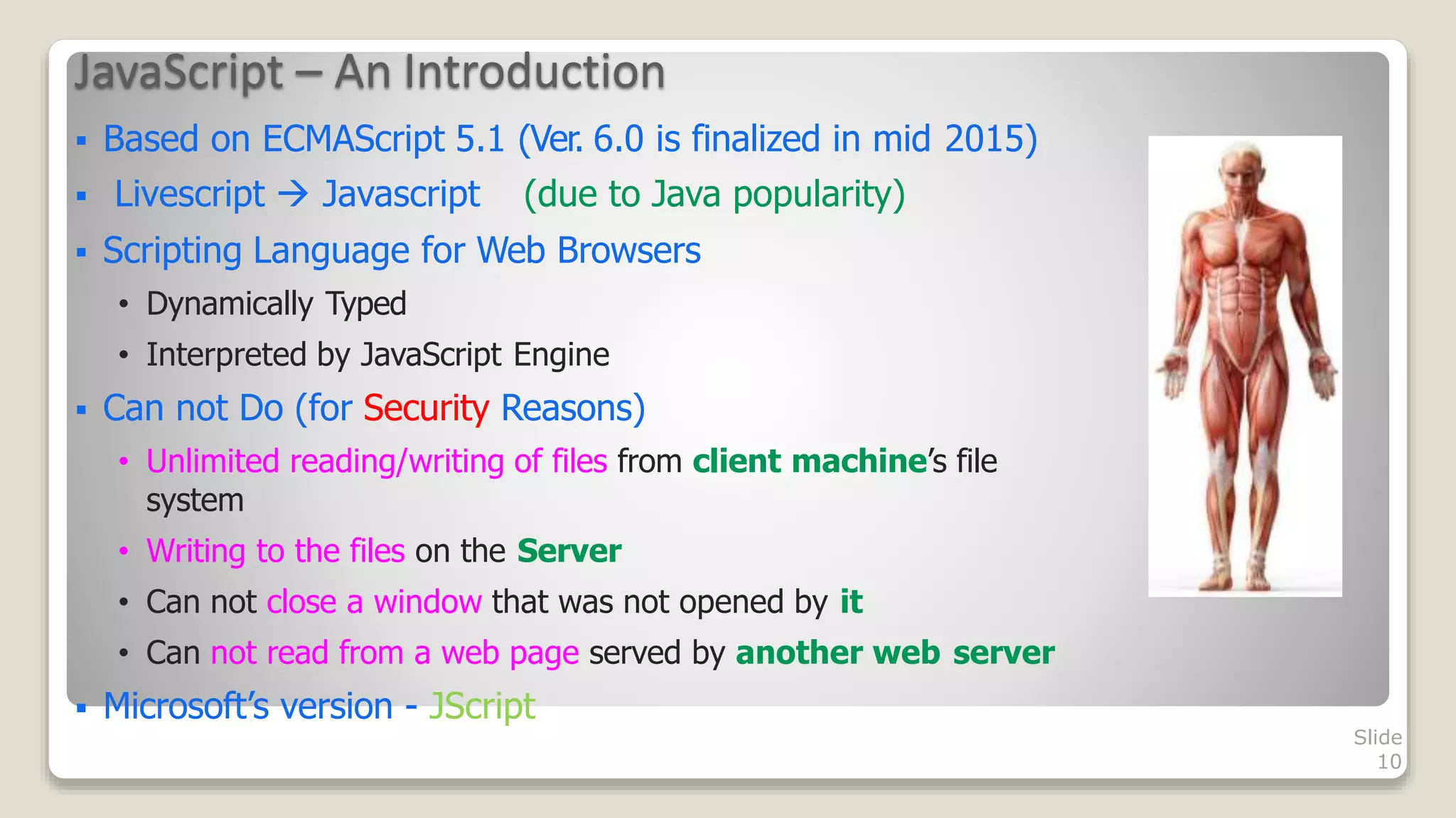 JavaScript &ndash; An Introduction
Slide
10
 Based on ECMAScript 5.1 (Ver. 6.0 is finalized in mid 2015)
 Livescript  Javascript (due to Java popularity)
 Scripting Language for Web Browsers
&bull; Dynamically Typed
&bull; Interpreted by JavaScript Engine
 Can not Do (for Security Reasons)
&bull; Unlimited reading/writing of files from client machine&rsquo;s file
system
&bull; Writing to the files on the Server
&bull; Can not close a window that was not opened by it
&bull; Can not read from a web page served by another web server
 Microsoft&rsquo;s version - JScript
 