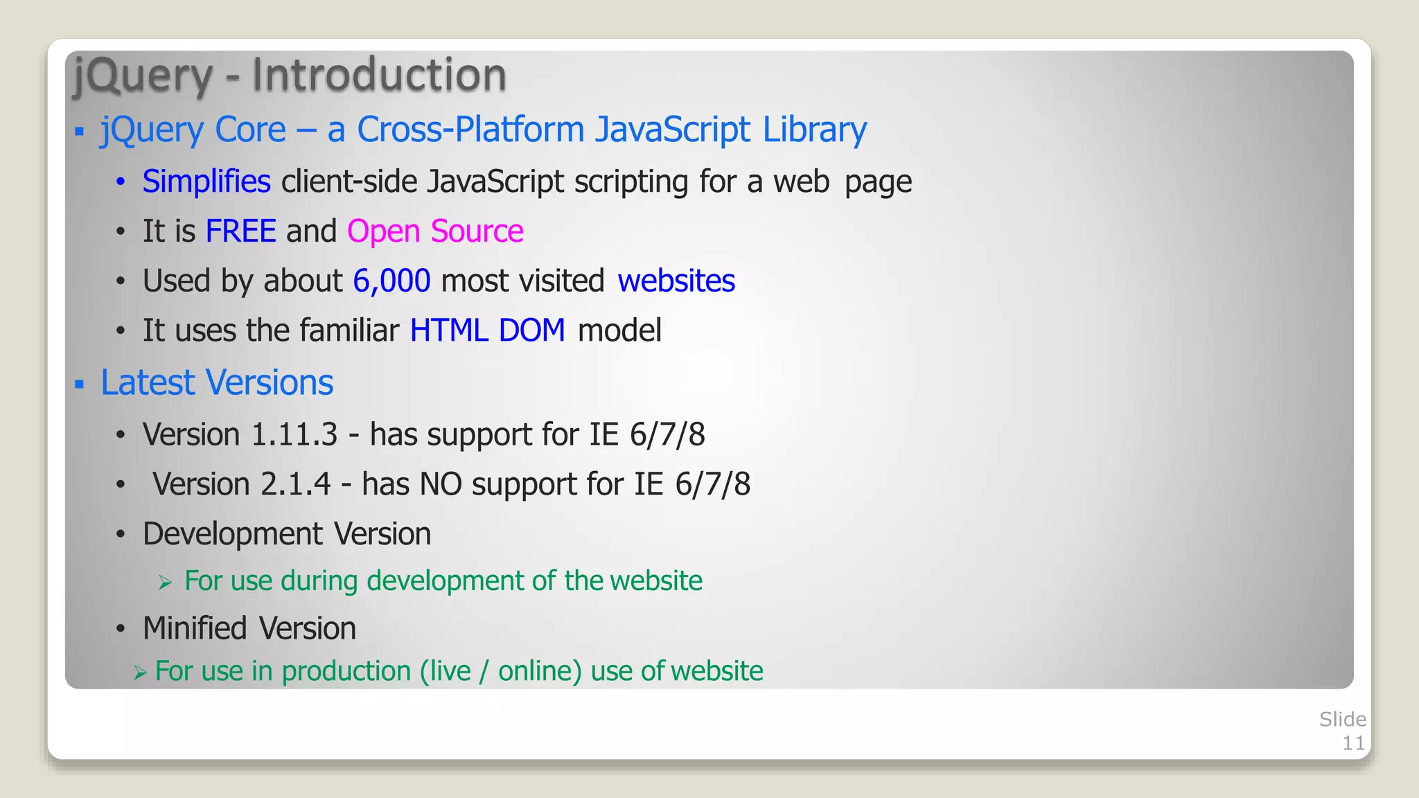jQuery - Introduction
Slide
11
 For use in production (live / online) use of website
 jQuery Core &ndash; a Cross-Platform JavaScript Library
&bull; Simplifies client-side JavaScript scripting for a web page
&bull; It is FREE and Open Source
&bull; Used by about 6,000 most visited websites
&bull; It uses the familiar HTML DOM model
 Latest Versions
&bull; Version 1.11.3 - has support for IE 6/7/8
&bull; Version 2.1.4 - has NO support for IE 6/7/8
&bull; Development Version
 For use during development of the website
&bull; Minified Version
 