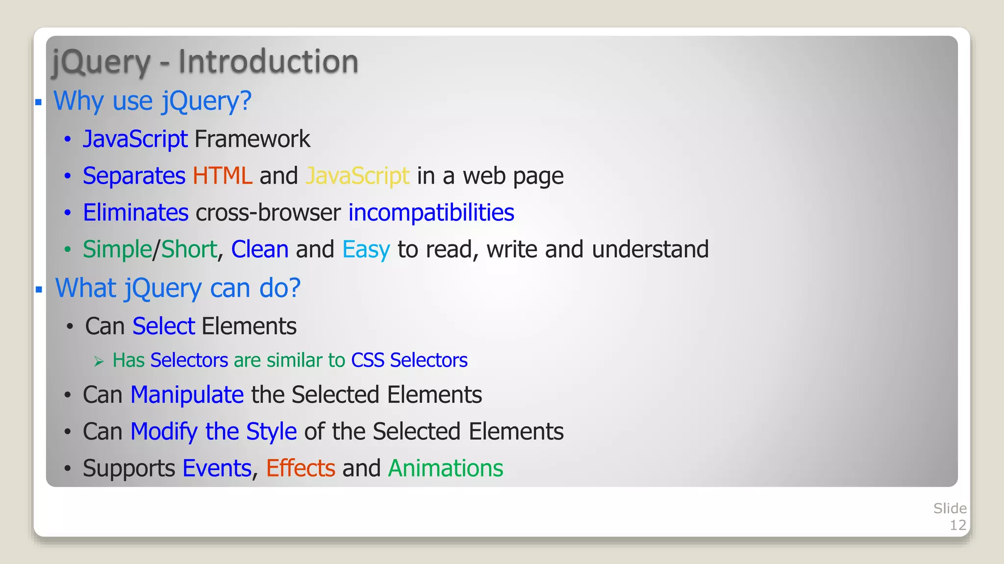 jQuery - Introduction
Slide
12
 Why use jQuery?
&bull; JavaScript Framework
&bull; Separates HTML and JavaScript in a web page
&bull; Eliminates cross-browser incompatibilities
&bull; Simple/Short, Clean and Easy to read, write and understand
 What jQuery can do?
&bull; Can Select Elements
 Has Selectors are similar to CSS Selectors
&bull; Can Manipulate the Selected Elements
&bull; Can Modify the Style of the Selected Elements
&bull; Supports Events, Effects and Animations
 