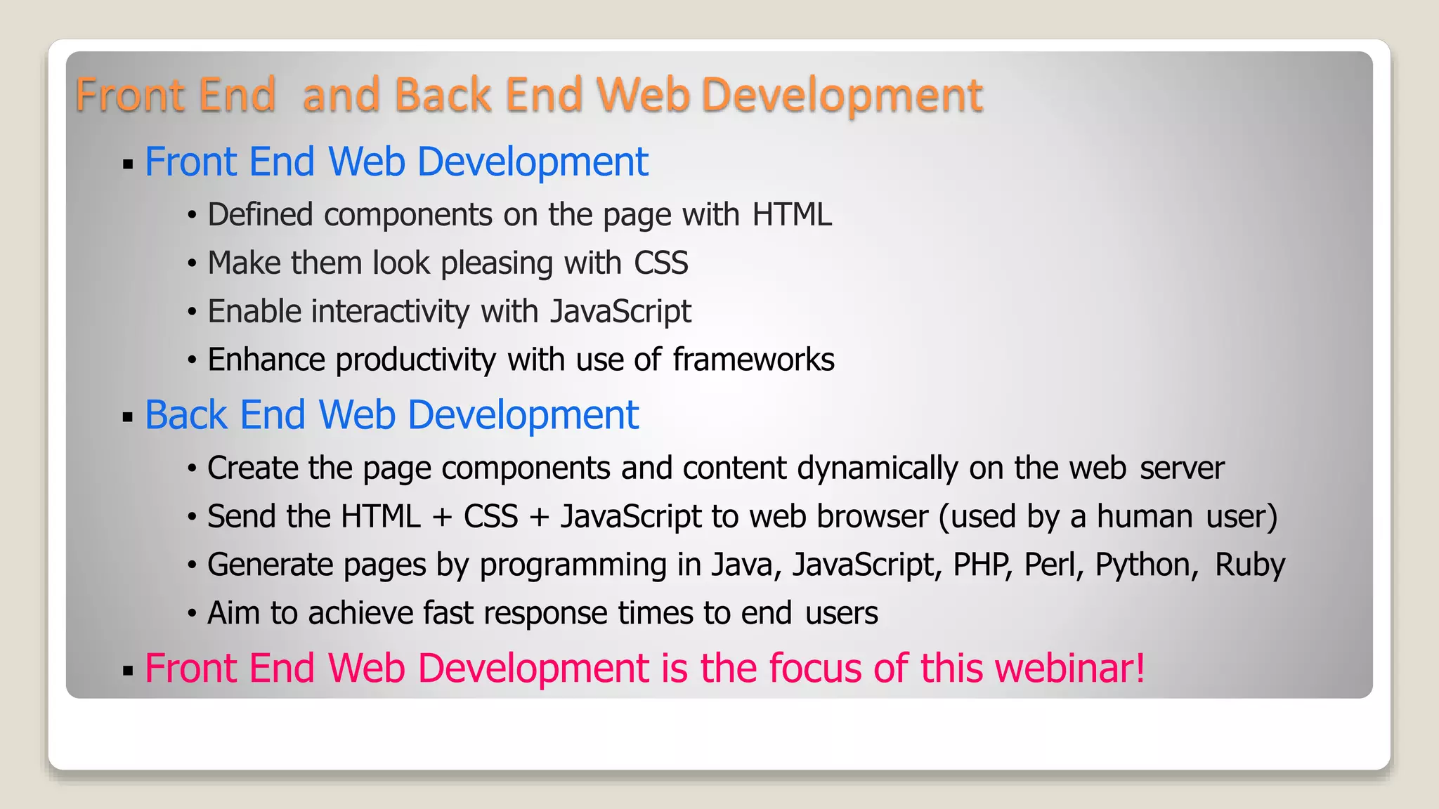 Front End and Back End Web Development
 Front End Web Development
&bull; Defined components on the page with HTML
&bull; Make them look pleasing with CSS
&bull; Enable interactivity with JavaScript
&bull; Enhance productivity with use of frameworks
 Back End Web Development
&bull; Create the page components and content dynamically on the web server
&bull; Send the HTML + CSS + JavaScript to web browser (used by a human user)
&bull; Generate pages by programming in Java, JavaScript, PHP, Perl, Python, Ruby
&bull; Aim to achieve fast response times to end users
 Front End Web Development is the focus of this webinar!
 