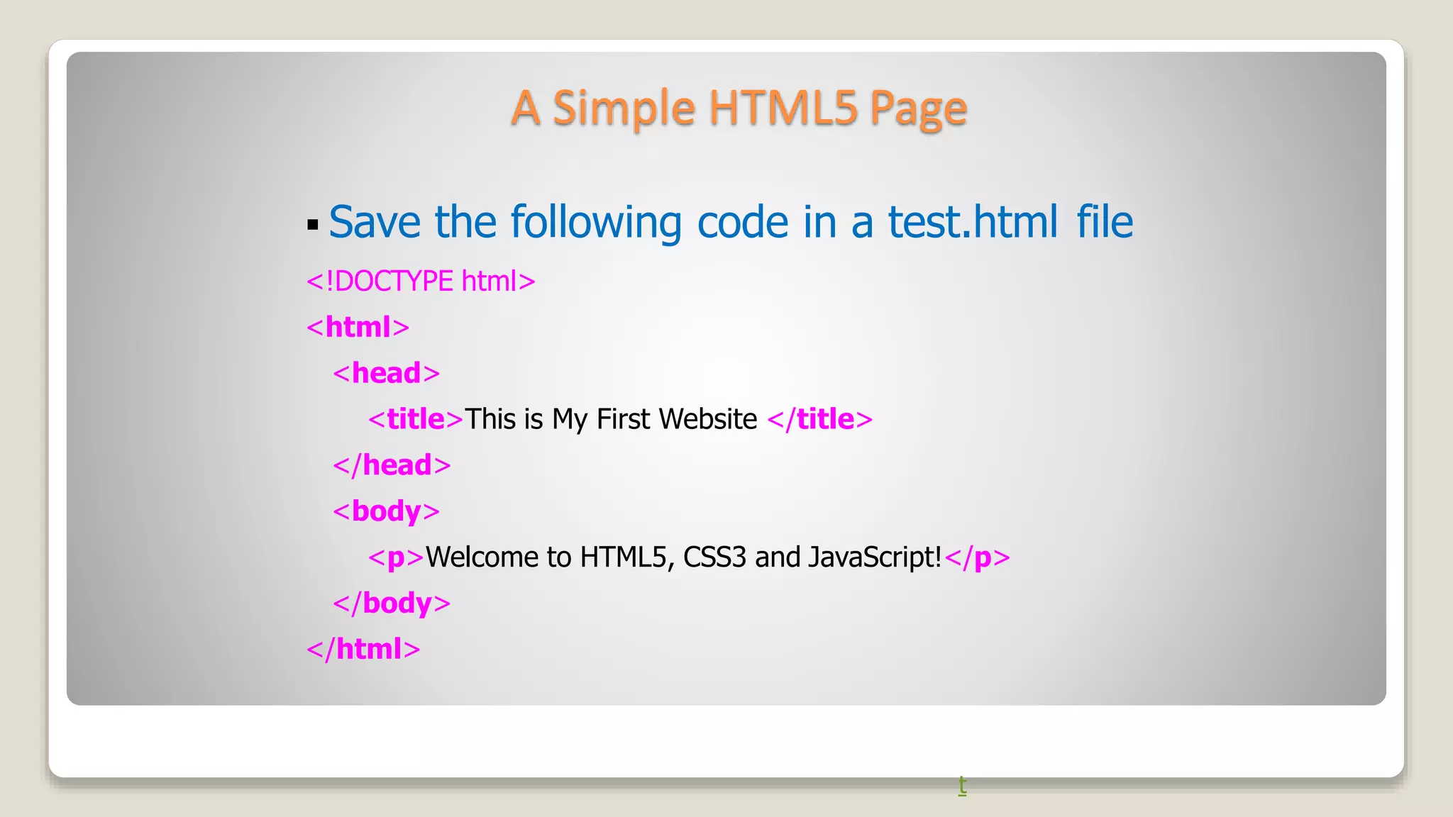 A Simple HTML5 Page
t
 Save the following code in a test.html file
<!DOCTYPE html>
<html>
<head>
<title>This is My First Website </title>
</head>
<body>
<p>Welcome to HTML5, CSS3 and JavaScript!</p>
</body>
</html>
 