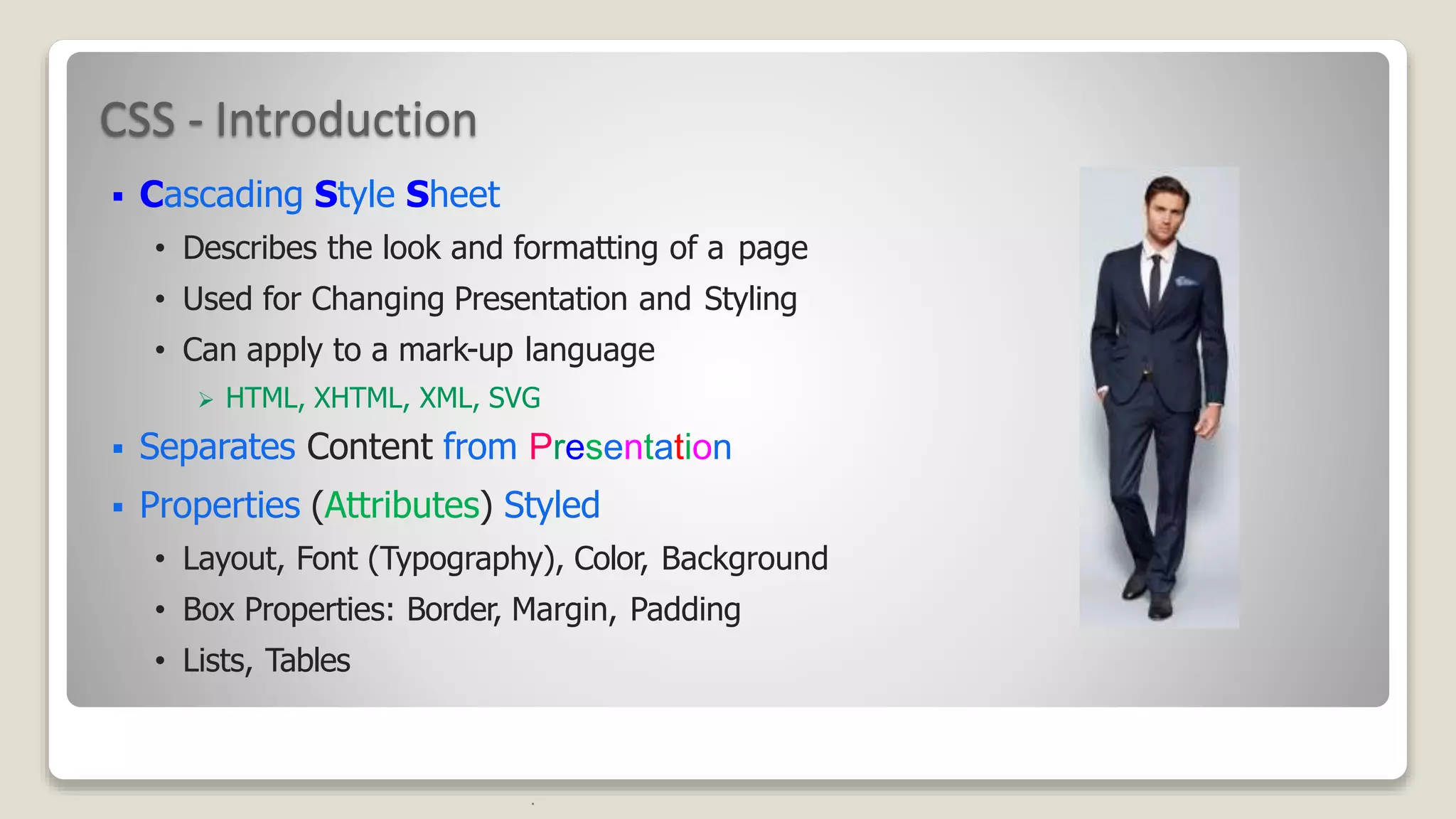 CSS - Introduction
 Cascading Style Sheet
&bull; Describes the look and formatting of a page
&bull; Used for Changing Presentation and Styling
&bull; Can apply to a mark-up language
 HTML, XHTML, XML, SVG
 Separates Content from Presentation
 Properties (Attributes) Styled
&bull; Layout, Font (Typography), Color, Background
&bull; Box Properties: Border, Margin, Padding
&bull; Lists, Tables
.
 