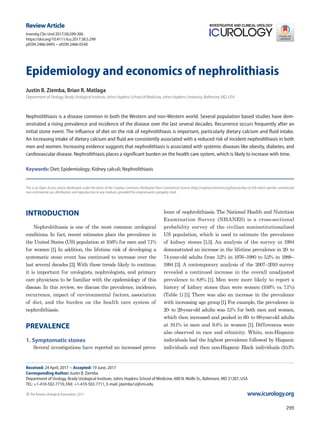 299
INTRODUCTION
Nephrolithiasis is one of the most common urological
conditions. In fact, recent estimates place the prevalence in
the United States (US) population at 10.6% for men and 7.1%
for women [1]. In addition, the lifetime risk of developing a
systematic stone event has continued to increase over the
last several decades [2]. With these trends likely to continue,
it is important for urologists, nephrologists, and primary
care physicians to be familiar with the epidemiology of this
disease. In this review, we discuss the prevalence, incidence,
recurrence, impact of environmental factors, association
of diet, and the burden on the health care system of
nephrolithiasis.
PREVALENCE
1. Symptomatic stones
Several investigations have reported an increased preva­
Epidemiology and economics of nephrolithiasis
Justin B. Ziemba, Brian R. Matlaga
Department of Urology, Brady Urological Institute, Johns Hopkins School of Medicine, Johns Hopkins University, Baltimore, MD, USA
Nephrolithiasis is a disease common in both the Western and non-Western world. Several population based studies have dem-
onstrated a rising prevalence and incidence of the disease over the last several decades. Recurrence occurs frequently after an
initial stone event. The influence of diet on the risk of nephrolithiasis is important, particularly dietary calcium and fluid intake.
An increasing intake of dietary calcium and fluid are consistently associated with a reduced risk of incident nephrolithiasis in both
men and women. Increasing evidence suggests that nephrolithiasis is associated with systemic diseases like obesity, diabetes, and
cardiovascular disease. Nephrolithiasis places a significant burden on the health care system, which is likely to increase with time.
Keywords: Diet; Epidemiology; Kidney calculi; Nephrolithiasis
This is an Open Access article distributed under the terms of the Creative Commons Attribution Non-Commercial License (http://creativecommons.org/licenses/by-nc/4.0) which permits unrestricted
non-commercial use, distribution, and reproduction in any medium, provided the original work is properly cited.
Review Article
Received: 24 April, 2017 • Accepted: 19 June, 2017
Corresponding Author: Justin B. Ziemba
Department of Urology, Brady Urological Institute, Johns Hopkins School of Medicine, 600 N.Wolfe St., Baltimore, MD 21287, USA
TEL: +1-410-502-7710, FAX: +1-410-502-7711, E-mail: jziemba1@jhmi.edu
ⓒThe Korean Urological Association, 2017
lence of nephrolithiasis. The National Health and Nutrition
Examination Survey (NHANES) is a cross-sectional
probability survey of the civilian noninstitutionalized
US population, which is used to estimate the prevalence
of kidney stones [1,3]. An analysis of the survey in 1994
demonstrated an increase in the lifetime prevalence in 20- to
74-year-old adults from 3.2% in 1976–1980 to 5.2% in 1988–
1994 [3]. A contemporary analysis of the 2007–2010 survey
revealed a continued increase in the overall unadjusted
prevalence to 8.8% [1]. Men were more likely to report a
history of kidney stones than were women (10.6% vs. 7.1%)
(Table 1) [1]. There was also an increase in the prevalence
with increasing age group[1]. For example, the prevalence in
20- to 29-year-old adults was 3.1% for both men and women,
which then increased and peaked in 60- to 69-year-old adults
at 19.1% in men and 9.4% in women [1]. Differences were
also observed in race and ethnicity. White, non-Hispanic
individuals had the highest prevalence followed by Hispanic
individuals and then non-Hispanic Black individuals (10.3%
www.icurology.org
Investig Clin Urol 2017;58:299-306.
https://doi.org/10.4111/icu.2017.58.5.299
pISSN 2466-0493 • eISSN 2466-054X
 