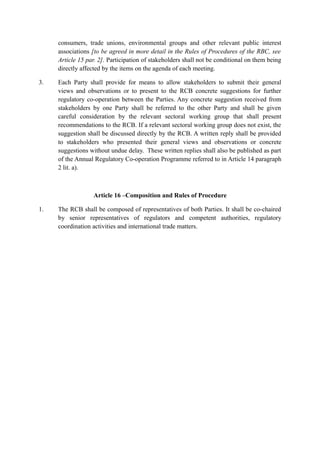 consumers, trade unions, environmental groups and other relevant public interest
associations [to be agreed in more detail in the Rules of Procedures of the RBC, see
Article 15 par. 2]. Participation of stakeholders shall not be conditional on them being
directly affected by the items on the agenda of each meeting.
3. Each Party shall provide for means to allow stakeholders to submit their general
views and observations or to present to the RCB concrete suggestions for further
regulatory co-operation between the Parties. Any concrete suggestion received from
stakeholders by one Party shall be referred to the other Party and shall be given
careful consideration by the relevant sectoral working group that shall present
recommendations to the RCB. If a relevant sectoral working group does not exist, the
suggestion shall be discussed directly by the RCB. A written reply shall be provided
to stakeholders who presented their general views and observations or concrete
suggestions without undue delay. These written replies shall also be published as part
of the Annual Regulatory Co-operation Programme referred to in Article 14 paragraph
2 lit. a).
Article 16 –Composition and Rules of Procedure
1. The RCB shall be composed of representatives of both Parties. It shall be co-chaired
by senior representatives of regulators and competent authorities, regulatory
coordination activities and international trade matters.
 