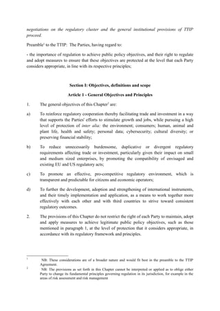 negotiations on the regulatory cluster and the general institutional provisions of TTIP
proceed.
Preamble1
to the TTIP: The Parties, having regard to:
- the importance of regulation to achieve public policy objectives, and their right to regulate
and adopt measures to ensure that these objectives are protected at the level that each Party
considers appropriate, in line with its respective principles;
Section I: Objectives, definitions and scope
Article 1 - General Objectives and Principles
1. The general objectives of this Chapter2
are:
a) To reinforce regulatory cooperation thereby facilitating trade and investment in a way
that supports the Parties' efforts to stimulate growth and jobs, while pursuing a high
level of protection of inter alia: the environment; consumers; human, animal and
plant life, health and safety; personal data; cybersecurity; cultural diversity; or
preserving financial stability;
b) To reduce unnecessarily burdensome, duplicative or divergent regulatory
requirements affecting trade or investment, particularly given their impact on small
and medium sized enterprises, by promoting the compatibility of envisaged and
existing EU and US regulatory acts;
c) To promote an effective, pro-competitive regulatory environment, which is
transparent and predictable for citizens and economic operators;
d) To further the development, adoption and strengthening of international instruments,
and their timely implementation and application, as a means to work together more
effectively with each other and with third countries to strive toward consistent
regulatory outcomes.
2. The provisions of this Chapter do not restrict the right of each Party to maintain, adopt
and apply measures to achieve legitimate public policy objectives, such as those
mentioned in paragraph 1, at the level of protection that it considers appropriate, in
accordance with its regulatory framework and principles.
1
NB: These considerations are of a broader nature and would fit best in the preamble to the TTIP
Agreement.
2
NB: The provisions as set forth in this Chapter cannot be interpreted or applied as to oblige either
Party to change its fundamental principles governing regulation in its jurisdiction, for example in the
areas of risk assessment and risk management
 