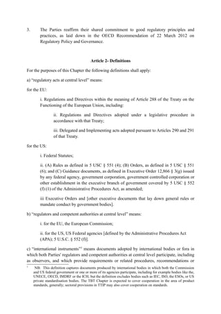 3. The Parties reaffirm their shared commitment to good regulatory principles and
practices, as laid down in the OECD Recommendation of 22 March 2012 on
Regulatory Policy and Governance.
Article 2- Definitions
For the purposes of this Chapter the following definitions shall apply:
a) “regulatory acts at central level” means:
for the EU:
i. Regulations and Directives within the meaning of Article 288 of the Treaty on the
Functioning of the European Union, including:
ii. Regulations and Directives adopted under a legislative procedure in
accordance with that Treaty;
iii. Delegated and Implementing acts adopted pursuant to Articles 290 and 291
of that Treaty.
for the US:
i. Federal Statutes;
ii. (A) Rules as defined in 5 USC § 551 (4); (B) Orders, as defined in 5 USC § 551
(6); and (C) Guidance documents, as defined in Executive Order 12,866 § 3(g) issued
by any federal agency, government corporation, government controlled corporation or
other establishment in the executive branch of government covered by 5 USC § 552
(f) (1) of the Administrative Procedures Act, as amended;
iii Executive Orders and [other executive documents that lay down general rules or
mandate conduct by government bodies].
b) “regulators and competent authorities at central level” means:
i. for the EU, the European Commission;
ii. for the US, US Federal agencies [defined by the Administrative Procedures Act
(APA); 5 U.S.C. § 552 (f)].
c) “international instruments”3
means documents adopted by international bodies or fora in
which both Parties' regulators and competent authorities at central level participate, including
as observers, and which provide requirements or related procedures, recommendations or
3
NB: This definition captures documents produced by international bodies in which both the Commission
and US federal government or one or more of its agencies participate, including for example bodies like the,
UNECE, OECD, IMDRF or the ICH; but the definition excludes bodies such as IEC, ISO, the ESOs, or US
private standardisation bodies. The TBT Chapter is expected to cover cooperation in the area of product
standards, generally; sectoral provisions in TTIP may also cover cooperation on standards.
 