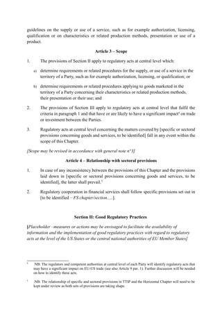 guidelines on the supply or use of a service, such as for example authorization, licensing,
qualification or on characteristics or related production methods, presentation or use of a
product.
Article 3 – Scope
1. The provisions of Section II apply to regulatory acts at central level which:
a) determine requirements or related procedures for the supply, or use of a service in the
territory of a Party, such as for example authorization, licensing, or qualification; or
b) determine requirements or related procedures applying to goods marketed in the
territory of a Party concerning their characteristics or related production methods,
their presentation or their use; and
2. The provisions of Section III apply to regulatory acts at central level that fulfil the
criteria in paragraph 1 and that have or are likely to have a significant impact4
on trade
or investment between the Parties.
3. Regulatory acts at central level concerning the matters covered by [specific or sectoral
provisions concerning goods and services, to be identified] fall in any event within the
scope of this Chapter.
[Scope may be revised in accordance with general note n°3]
Article 4 – Relationship with sectoral provisions
1. In case of any inconsistency between the provisions of this Chapter and the provisions
laid down in [specific or sectoral provisions concerning goods and services, to be
identified], the latter shall prevail.5
2. Regulatory cooperation in financial services shall follow specific provisions set out in
[to be identified – FS chapter/section….].
Section II: Good Regulatory Practices
[Placeholder –measures or actions may be envisaged to facilitate the availability of
information and the implementation of good regulatory practices with regard to regulatory
acts at the level of the US States or the central national authorities of EU Member States]
4
NB: The regulators and competent authorities at central level of each Party will identify regulatory acts that
may have a significant impact on EU-US trade (see also Article 9 par. 1). Further discussion will be needed
on how to identify these acts.
5
NB: The relationship of specific and sectoral provisions in TTIP and the Horizontal Chapter will need to be
kept under review as both sets of provisions are taking shape.
 