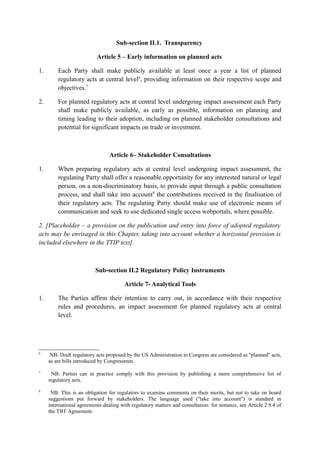 Sub-section II.1. Transparency
Article 5 – Early information on planned acts
1. Each Party shall make publicly available at least once a year a list of planned
regulatory acts at central level6
, providing information on their respective scope and
objectives.7
2. For planned regulatory acts at central level undergoing impact assessment each Party
shall make publicly available, as early as possible, information on planning and
timing leading to their adoption, including on planned stakeholder consultations and
potential for significant impacts on trade or investment.
Article 6– Stakeholder Consultations
1. When preparing regulatory acts at central level undergoing impact assessment, the
regulating Party shall offer a reasonable opportunity for any interested natural or legal
person, on a non-discriminatory basis, to provide input through a public consultation
process, and shall take into account8
the contributions received in the finalisation of
their regulatory acts. The regulating Party should make use of electronic means of
communication and seek to use dedicated single access webportals, where possible.
2. [Placeholder – a provision on the publication and entry into force of adopted regulatory
acts may be envisaged in this Chapter, taking into account whether a horizontal provision is
included elsewhere in the TTIP text]
Sub-section II.2 Regulatory Policy Instruments
Article 7- Analytical Tools
1. The Parties affirm their intention to carry out, in accordance with their respective
rules and procedures, an impact assessment for planned regulatory acts at central
level.
6
NB: Draft regulatory acts proposed by the US Administration to Congress are considered as "planned" acts,
as are bills introduced by Congressmen.
7
NB: Parties can in practice comply with this provision by publishing a more comprehensive list of
regulatory acts.
8
NB: This is an obligation for regulators to examine comments on their merits, but not to take on board
suggestions put forward by stakeholders. The language used ("take into account") is standard in
international agreements dealing with regulatory matters and consultation: for instance, see Article 2.9.4 of
the TBT Agreement.
 
