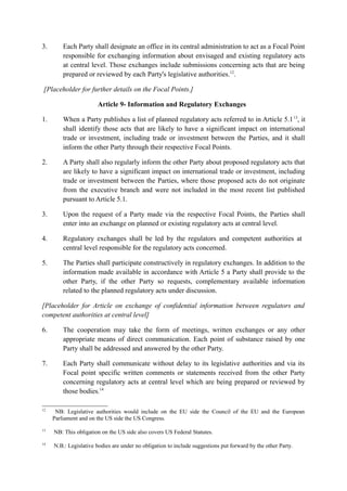 3. Each Party shall designate an office in its central administration to act as a Focal Point
responsible for exchanging information about envisaged and existing regulatory acts
at central level. Those exchanges include submissions concerning acts that are being
prepared or reviewed by each Party's legislative authorities.12
.
[Placeholder for further details on the Focal Points.]
Article 9- Information and Regulatory Exchanges
1. When a Party publishes a list of planned regulatory acts referred to in Article 5.113
, it
shall identify those acts that are likely to have a significant impact on international
trade or investment, including trade or investment between the Parties, and it shall
inform the other Party through their respective Focal Points.
2. A Party shall also regularly inform the other Party about proposed regulatory acts that
are likely to have a significant impact on international trade or investment, including
trade or investment between the Parties, where those proposed acts do not originate
from the executive branch and were not included in the most recent list published
pursuant to Article 5.1.
3. Upon the request of a Party made via the respective Focal Points, the Parties shall
enter into an exchange on planned or existing regulatory acts at central level.
4. Regulatory exchanges shall be led by the regulators and competent authorities at
central level responsible for the regulatory acts concerned.
5. The Parties shall participate constructively in regulatory exchanges. In addition to the
information made available in accordance with Article 5 a Party shall provide to the
other Party, if the other Party so requests, complementary available information
related to the planned regulatory acts under discussion.
[Placeholder for Article on exchange of confidential information between regulators and
competent authorities at central level]
6. The cooperation may take the form of meetings, written exchanges or any other
appropriate means of direct communication. Each point of substance raised by one
Party shall be addressed and answered by the other Party.
7. Each Party shall communicate without delay to its legislative authorities and via its
Focal point specific written comments or statements received from the other Party
concerning regulatory acts at central level which are being prepared or reviewed by
those bodies.14
12
NB: Legislative authorities would include on the EU side the Council of the EU and the European
Parliament and on the US side the US Congress.
13
NB: This obligation on the US side also covers US Federal Statutes.
14
N.B.: Legislative bodies are under no obligation to include suggestions put forward by the other Party.
 