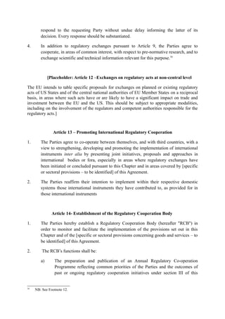 respond to the requesting Party without undue delay informing the latter of its
decision. Every response should be substantiated.
4. In addition to regulatory exchanges pursuant to Article 9, the Parties agree to
cooperate, in areas of common interest, with respect to pre-normative research, and to
exchange scientific and technical information relevant for this purpose.16
[Placeholder: Article 12 –Exchanges on regulatory acts at non-central level
The EU intends to table specific proposals for exchanges on planned or existing regulatory
acts of US States and of the central national authorities of EU Member States on a reciprocal
basis, in areas where such acts have or are likely to have a significant impact on trade and
investment between the EU and the US. This should be subject to appropriate modalities,
including on the involvement of the regulators and competent authorities responsible for the
regulatory acts.]
Article 13 – Promoting International Regulatory Cooperation
1. The Parties agree to co-operate between themselves, and with third countries, with a
view to strengthening, developing and promoting the implementation of international
instruments inter alia by presenting joint initiatives, proposals and approaches in
international bodies or fora, especially in areas where regulatory exchanges have
been initiated or concluded pursuant to this Chapter and in areas covered by [specific
or sectoral provisions – to be identified] of this Agreement.
2. The Parties reaffirm their intention to implement within their respective domestic
systems those international instruments they have contributed to, as provided for in
those international instruments
Article 14- Establishment of the Regulatory Cooperation Body
1. The Parties hereby establish a Regulatory Cooperation Body (hereafter "RCB") in
order to monitor and facilitate the implementation of the provisions set out in this
Chapter and of the [specific or sectoral provisions concerning goods and services – to
be identified] of this Agreement.
2. The RCB’s functions shall be:
a) The preparation and publication of an Annual Regulatory Co-operation
Programme reflecting common priorities of the Parties and the outcomes of
past or ongoing regulatory cooperation initiatives under section III of this
16
NB: See Footnote 12.
 