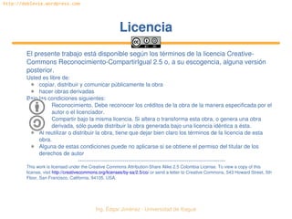 Ing. Édgar Jiménez ∙ Universidad de Ibagué 
http://doblevia.wordpress.com
LicenciaLicencia
El presente trabajo está disponible según los términos de la licencia Creative­
Commons Reconocimiento­CompartirIgual 2.5 o, a su escogencia, alguna versión 
posterior.
Usted es libre de:
✱ copiar, distribuir y comunicar públicamente la obra
✱ hacer obras derivadas
Bajo las condiciones siguientes:
Reconocimiento. Debe reconocer los créditos de la obra de la manera especificada por el 
autor o el licenciador.
Compartir bajo la misma licencia. Si altera o transforma esta obra, o genera una obra 
derivada, sólo puede distribuir la obra generada bajo una licencia idéntica a ésta.
✱ Al reutilizar o distribuir la obra, tiene que dejar bien claro los términos de la licencia de esta 
obra.
✱ Alguna de estas condiciones puede no aplicarse si se obtiene el permiso del titular de los 
derechos de autor
­­­­­­­­­­­­­­­­­­­­­­­­­­­­­­­­­­­­­­­­­­­­­­­­­­­­­­­­­­­­­­­­­­­­­­­­­­­­
This work is licensed under the Creative Commons Attribution­Share Alike 2.5 Colombia License. To view a copy of this 
license, visit http://creativecommons.org/licenses/by­sa/2.5/co/ or send a letter to Creative Commons, 543 Howard Street, 5th 
Floor, San Francisco, California, 94105, USA.
 