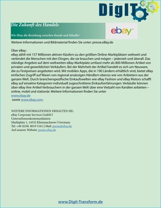 Die Zukunft des Handels
Wie Ebay die Beziehung zwischen Kunde und Händler
Weitere Informationen und Bildmaterial finden Sie unter: presse.eBay.de
Über eBay:
eBay zählt mit 157 Millionen aktiven Käufern zu den größten Online-Marktplätzen weltweit und
verbindet die Menschen mit den Dingen, die sie brauchen und mögen – jederzeit und überall. Das
ständige Angebot auf dem weltweiten eBay-Marktplatz umfasst mehr als 800 Millionen Artikel von
privaten und gewerblichen Verkäufern. Bei der Mehrheit der Artikel handelt es sich um Neuware,
die zu Festpreisen angeboten wird. Mit mobilen Apps, die in 190 Ländern erhältlich sind, bietet eBay
einfachen Zugriff auf Waren von regional ansässigen Händlern ebenso wie von Anbietern aus der
ganzen Welt. Durch branchenspezifische Einkaufswelten wie eBay Fashion und eBay Motors schafft
eBay auf einzelne Kategorien individuell zugeschnittene Einkaufserfahrungen. Verkäufer können
über eBay ihre Artikel Verbrauchern in der ganzen Welt über eine Vielzahl von Kanälen anbieten –
online, mobil und stationär. Weitere Informationen finden Sie unter
www.ebay.de
sowie www.ebay.com.
www.Digit-Transform.de
$
DigIT
WEITERE INFORMATIONEN ERHALTEN SIE:
eBay Corporate Services GmbH l
Unternehmenskommunikation
Marktplatz 1, 14532 Kleinmachnow l Germany
Tel: +49 (0)30. 8019 5161 | Mail: presse@ebay.de
Auf unserer Website: presse.ebay.de
 