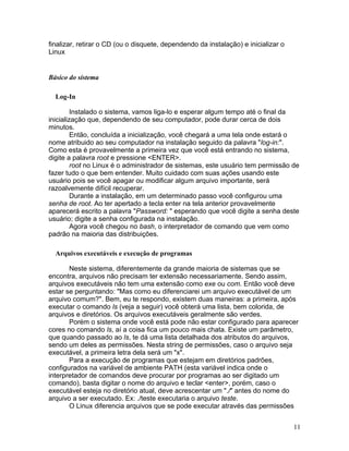 finalizar, retirar o CD (ou o disquete, dependendo da instalação) e inicializar o
Linux


Básico do sistema

  Log-In

         Instalado o sistema, vamos liga-lo e esperar algum tempo até o final da
inicialização que, dependendo de seu computador, pode durar cerca de dois
minutos.
         Então, concluída a inicialização, você chegará a uma tela onde estará o
nome atribuido ao seu computador na instalação seguido da palavra "log-in:".
Como esta é provavelmente a primeira vez que você está entrando no sistema,
digite a palavra root e pressione <ENTER>.
         root no Linux é o administrador de sistemas, este usuário tem permissão de
fazer tudo o que bem entender. Muito cuidado com suas ações usando este
usuário pois se você apagar ou modificar algum arquivo importante, será
razoalvemente difícil recuperar.
         Durante a instalação, em um determinado passo você configurou uma
senha de root. Ao ter apertado a tecla enter na tela anterior provavelmente
aparecerá escrito a palavra "Password: " esperando que você digite a senha deste
usuário; digite a senha configurada na instalação.
         Agora você chegou no bash, o interpretador de comando que vem como
padrão na maioria das distribuições.

  Arquivos executáveis e execução de programas

       Neste sistema, diferentemente da grande maioria de sistemas que se
encontra, arquivos não precisam ter extensão necessariamente. Sendo assim,
arquivos executáveis não tem uma extensão como exe ou com. Então você deve
estar se perguntando: "Mas como eu diferenciarei um arquivo executável de um
arquivo comum?". Bem, eu te respondo, existem duas maneiras: a primeira, após
executar o comando ls (veja a seguir) você obterá uma lista, bem colorida, de
arquivos e diretórios. Os arquivos executáveis geralmente são verdes.
       Porém o sistema onde você está pode não estar configurado para aparecer
cores no comando ls, aí a coisa fica um pouco mais chata. Existe um parâmetro,
que quando passado ao ls, te dá uma lista detalhada dos atributos do arquivos,
sendo um deles as permissões. Nesta string de permissões, caso o arquivo seja
executável, a primeira letra dela será um "x".
       Para a execução de programas que estejam em diretórios padrões,
configurados na variável de ambiente PATH (esta variável indica onde o
interpretador de comandos deve procurar por programas ao ser digitado um
comando), basta digitar o nome do arquivo e teclar <enter>, porém, caso o
executável esteja no diretório atual, deve acrescentar um "./" antes do nome do
arquivo a ser executado. Ex: ./teste executaria o arquivo teste.
       O Linux diferencia arquivos que se pode executar através das permissões


                                                                                    11
 