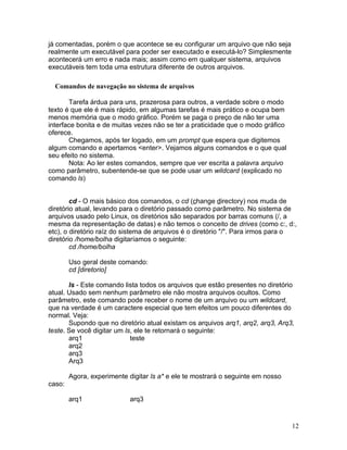 já comentadas, porém o que acontece se eu configurar um arquivo que não seja
realmente um executável para poder ser executado e executá-lo? Simplesmente
acontecerá um erro e nada mais; assim como em qualquer sistema, arquivos
executáveis tem toda uma estrutura diferente de outros arquivos.

  Comandos de navegação no sistema de arquivos

       Tarefa árdua para uns, prazerosa para outros, a verdade sobre o modo
texto é que ele é mais rápido, em algumas tarefas é mais prático e ocupa bem
menos memória que o modo gráfico. Porém se paga o preço de não ter uma
interface bonita e de muitas vezes não se ter a praticidade que o modo gráfico
oferece.
       Chegamos, após ter logado, em um prompt que espera que digitemos
algum comando e apertamos <enter>. Vejamos alguns comandos e o que qual
seu efeito no sistema.
       Nota: Ao ler estes comandos, sempre que ver escrita a palavra arquivo
como parâmetro, subentende-se que se pode usar um wildcard (explicado no
comando ls)


        cd - O mais básico dos comandos, o cd (change directory) nos muda de
diretório atual, levando para o diretório passado como parâmetro. No sistema de
arquivos usado pelo Linux, os diretórios são separados por barras comuns (/, a
mesma da representação de datas) e não temos o conceito de drives (como c:, d:,
etc), o diretório raíz do sistema de arquivos é o diretório "/". Para irmos para o
diretório /home/bolha digitaríamos o seguinte:
        cd /home/bolha

        Uso geral deste comando:
        cd [diretorio]

       ls - Este comando lista todos os arquivos que estão presentes no diretório
atual. Usado sem nenhum parâmetro ele não mostra arquivos ocultos. Como
parâmetro, este comando pode receber o nome de um arquivo ou um wildcard,
que na verdade é um caractere especial que tem efeitos um pouco diferentes do
normal. Veja:
       Supondo que no diretório atual existam os arquivos arq1, arq2, arq3, Arq3,
teste. Se você digitar um ls, ele te retornará o seguinte:
       arq1                 teste
       arq2
       arq3
       Arq3

        Agora, experimente digitar ls a* e ele te mostrará o seguinte em nosso
caso:

        arq1                arq3


                                                                                 12
 