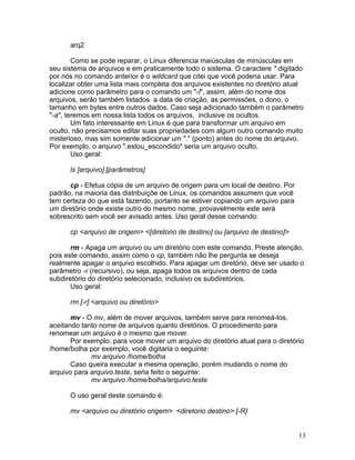 arq2

        Como se pode reparar, o Linux diferencia maiúsculas de minúsculas em
seu sistema de arquivos e em praticamente todo o sistema. O caractere * digitado
por nós no comando anterior é o wildcard que citei que você poderia usar. Para
localizar obter uma lista mais completa dos arquivos existentes no diretório atual
adicione como parâmetro para o comando um "-l", assim, além do nome dos
arquivos, serão também listados a data de criação, as permissões, o dono, o
tamanho em bytes entre outros dados. Caso seja adicionado também o parâmetro
"-a", teremos em nossa lista todos os arquivos, inclusive os ocultos.
        Um fato interessante em Linux é que para transformar um arquivo em
oculto, não precisamos editar suas propriedades com algum outro comando muito
misterioso, mas sim somente adicionar um "." (ponto) antes do nome do arquivo.
Por exemplo, o arquivo ".estou_escondido" seria um arquivo oculto.
        Uso geral:

      ls [arquivo] [parâmetros]

      cp - Efetua cópia de um arquivo de origem para um local de destino. Por
padrão, na maioria das distribuiçõe de Linux, os comandos assumem que você
tem certeza do que está fazendo, portanto se estiver copiando um arquivo para
um diretório onde existe outro do mesmo nome, provavelmente este será
sobrescrito sem você ser avisado antes. Uso geral desse comando:

      cp <arquivo de origem> <[diretorio de destino] ou [arquivo de destino]>

       rm - Apaga um arquivo ou um diretório com este comando. Preste atenção,
pois este comando, assim como o cp, também não lhe pergunta se deseja
realmente apagar o arquivo escolhido. Para apagar um diretório, deve ser usado o
parâmetro -r (recursivo), ou seja, apaga todos os arquivos dentro de cada
subdiretório do diretório selecionado, inclusivo os subdiretórios.
       Uso geral:

      rm [-r] <arquivo ou diretório>

       mv - O mv, além de mover arquivos, também serve para renomeá-los,
aceitando tanto nome de arquivos quanto diretórios. O procedimento para
renomear um arquivo é o mesmo que mover.
       Por exemplo: para voce mover um arquivo do diretório atual para o diretório
/home/bolha por exemplo, você digitaria o seguinte:
             mv arquivo /home/bolha
       Caso queira executar a mesma operação, porém mudando o nome do
arquivo para arquivo.teste, seria feito o seguinte:
             mv arquivo /home/bolha/arquivo.teste

      O uso geral deste comando é:

      mv <arquivo ou diretório origem> <diretorio destino> [-R]


                                                                                13
 