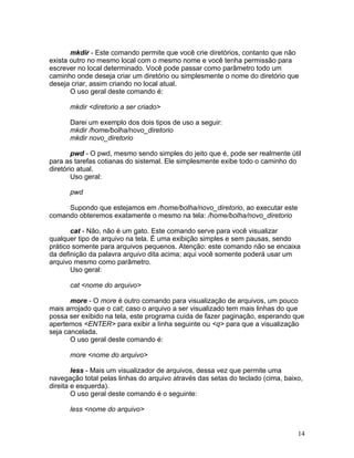 mkdir - Este comando permite que você crie diretórios, contanto que não
exista outro no mesmo local com o mesmo nome e você tenha permissão para
escrever no local determinado. Você pode passar como parâmetro todo um
caminho onde deseja criar um diretório ou simplesmente o nome do diretório que
deseja criar, assim criando no local atual.
       O uso geral deste comando é:

      mkdir <diretorio a ser criado>

      Darei um exemplo dos dois tipos de uso a seguir:
      mkdir /home/bolha/novo_diretorio
      mkdir novo_diretorio

        pwd - O pwd, mesmo sendo simples do jeito que é, pode ser realmente útil
para as tarefas cotianas do sistemal. Ele simplesmente exibe todo o caminho do
diretório atual.
        Uso geral:

      pwd

     Supondo que estejamos em /home/bolha/novo_diretorio, ao executar este
comando obteremos exatamente o mesmo na tela: /home/bolha/novo_diretorio

       cat - Não, não é um gato. Este comando serve para você visualizar
qualquer tipo de arquivo na tela. É uma exibição simples e sem pausas, sendo
prático somente para arquivos pequenos. Atenção: este comando não se encaixa
da definição da palavra arquivo dita acima; aqui você somente poderá usar um
arquivo mesmo como parâmetro.
       Uso geral:

      cat <nome do arquivo>

       more - O more é outro comando para visualização de arquivos, um pouco
mais arrojado que o cat; caso o arquivo a ser visualizado tem mais linhas do que
possa ser exibido na tela, este programa cuida de fazer paginação, esperando que
apertemos <ENTER> para exibir a linha seguinte ou <q> para que a visualização
seja cancelada.
       O uso geral deste comando é:

      more <nome do arquivo>

        less - Mais um visualizador de arquivos, dessa vez que permite uma
navegação total pelas linhas do arquivo através das setas do teclado (cima, baixo,
direita e esquerda).
        O uso geral deste comando é o seguinte:

      less <nome do arquivo>


                                                                                14
 
