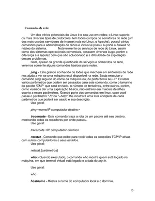 Comandos de rede

       Um dos vários potenciais do Linux é o seu uso em redes; o Linux suporta
os mais diversos tipos de protocolos, tem todos os tipos de servidores de rede (um
dos mais usados servidores de internet roda no Linux, o Apache), possuí vários
comandos para a administração de redes e inclusive possui suporte a firewall no
núcleo do sistema.         Notavelmente os serviços de rede do Linux, assim
como dos sistemas operacionais comerciais, possuem diversos bugs, porém a
diferença é a rapidez com que são solucionado e a dificuldade da exploração
desses problemas.
       Bem, apesar da grande quantidade de serviços e comandos de rede,
veremos somente alguns comandos básicos para redes.

       ping - Este grande conhecido de todos que mechem em ambientes de rede
nos ajuda a ver se uma máquina está disponível na rede. Basta executar o
comando ping seguido do nome da máquina ou, de preferência seu IP. Existem
vários parâmetros que podem ser passados para este comando, como o tamanho
do pacote ICMP que será enviado, o número de tentativas, entre outros, porém,
como visamos dar uma explicação básica, não entrarei em maiores detalhes
quanto a esses parâmetros. Grande parte dos comandos em linux, caso você
passe o parâmetro "-h" ou "--help", lhe mostrará uma lista completa de cada
parâmetros que poderá ser usado e sua descrição.
       Uso geral:

      ping <nome/IP computador destino>

      traceroute - Este comando traça a rota de um pacote até seu destino,
mostrando todos os roeadores por onde passou.
      Uso geral:

      traceroute <IP computador destino>

      netstat - Comando que exibe para você todas as conexões TCP/IP ativas
com outros computadores e seus estados.
      Uso geral:

      netstat [parâmetros]

      who - Quando executado, o comando who mostra quem está logado na
máquina, em que termnal virtual está logado e a data do log-in.

      Uso geral:

      who

      hostname - Mostra o nome do computador local e o domínio.


                                                                               15
 