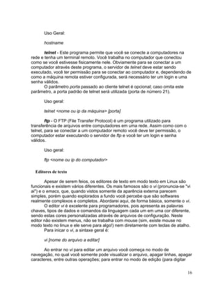 Uso Geral:

      hostname

       telnet - Este programa permite que você se conecte a computadores na
rede e tenha um terminal remoto. Você trabalha no computador que conectou
como se você estivesse fisicamente nele. Obviamente para se conectar a um
computador através deste programa, o servidor de telnet deve estar sendo
executado, você ter permissão para se conectar ao computador e, dependendo de
como a máquina remota estiver configurada, será necessário ter um login e uma
senha válidos.
       O parâmetro porta passado ao cliente telnet é opcional; caso omita este
parâmetro, a porta padrão de telnet será utilizada (porta de número 21).

      Uso geral:

      telnet <nome ou ip da máquina> [porta]

        ftp - O FTP (File Transfer Protocol) é um programa utilizado para
transferência de arquivos entre computadores em uma rede. Assim como com o
telnet, para se conectar a um computador remoto você deve ter permissão, o
computador estar executando o servidor de ftp e você ter um login e senha
válidos.

      Uso geral:

      ftp <nome ou ip do computador>

  Editores de texto

        Apesar de serem feios, os editores de texto em modo texto em Linux são
funcionais e existem vários diferentes. Os mais famosos são o vi (pronuncia-se "vi
ai") e o emacs, que, quando vistos somente da aparência externa parecem
simples, porém quando explorados a fundo você percebe que são softwares
realmente complexos e completos. Abordarei aqui, de forma básica, somente o vi.
        O editor vi é excelente para programadores, pois apresenta as palavras
chaves, tipos de dados e comandos da linguagem cada um em uma cor diferente,
sendo estas cores personalizadas através de arquivos de configuração. Neste
editor não existem menus, não se trabalha com mouse (sim, existe mouse no
modo texto no linux e ele serve para algo!) nem diretamente com teclas de atalho.
        Para inicar o vi, a sintaxe geral é:

      vi [nome do arquivo a editar]

       Ao entrar no vi para editar um arquivo você começa no modo de
navegação, no qual você somente pode visualizar o arquivo, apagar linhas, apagar
caracteres, entre outras operações; para entrar no modo de edição (para digitar


                                                                                16
 