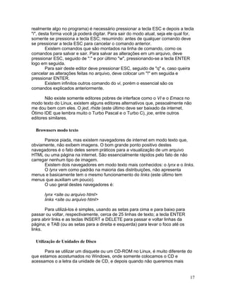 realmente algo no programa) é necessário pressionar a tecla ESC e depois a tecla
"i", desta forma você já poderá digitar. Para sair do modo atual, seja ele qual for,
somente se pressiona a tecla ESC; resumindo: antes de qualquer comando deve
se pressionar a tecla ESC para cancelar o comando anterior.
        Existem comandos que são montados na linha de comando, como os
comandos para salvar e sair. Para salvar as alterações em um arquivo, deve
pressionar ESC, seguido de ":" e por último "w", pressionando-se a tecla ENTER
logo em seguida.
        Para sair deste editor deve pressionar ESC, seguido de "q" e, caso queira
cancelar as alterações feitas no arquivo, deve colocar um "!" em seguida e
pressionar ENTER.
        Existem infinitos outros comando do vi, porém o essencial são os
comandos explicados anteriormente.

       Não existe somente editores pobres de interface como o VI e o Emacs no
modo texto do Linux, existem alguns editores alternativos que, pessoalmente não
me dou bem com eles. O jed, rhide (este último deve ser baixado da internet.
Ótimo IDE que lembra muito o Turbo Pascal e o Turbo C), joe, entre outros
editores similares.

  Brownsers modo texto

      Parece piada, mas existem navegadores de internet em modo texto que,
obviamente, não exibem imagens. O bom grande ponto positivo destes
navegadores é o fato deles serem práticos para a visualização de um arquivo
HTML ou uma página na internet. São essencialmente rápidos pelo fato de não
carregar nenhum tipo de imagem.
      Existem dois navegadores em modo texto mais conhecidos: o lynx e o links.
      O lynx vem como padrão na maioria das distribuições, não apresenta
menus e basicamente tem o mesmo funcionamento do links (este último tem
menus que auxiliam um pouco).
      O uso geral destes navegadores é:

      lynx <site ou arquivo html>
      links <site ou arquivo html>

       Para utilizá-los é simples, usando as setas para cima e para baixo para
passar ou voltar, respectivamente, cerca de 25 linhas de texto; a tecla ENTER
para abrir links e as teclas INSERT e DELETE para passar e voltar linhas da
página; e TAB (ou as setas para a direita e esquerda) para levar o foco até os
links.

  Utilização de Unidades de Disco

      Para se utilizar um disquete ou um CD-ROM no Linux, é muito diferente do
que estamos acostumados no Windows, onde somente colocamos o CD e
acessamos o a letra da unidade de CD, e depois quando não queremos mais


                                                                                  17
 