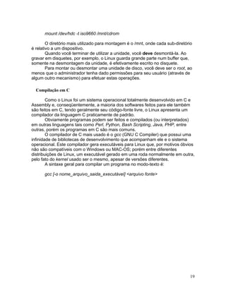 mount /dev/hdc -t iso9660 /mnt/cdrom

        O diretório mais utilizado para montagem é o /mnt, onde cada sub-diretório
é relativo a um dispositivo.
        Quando você terminar de utilizar a unidade, você deve desmontá-la. Ao
gravar em disquetes, por exemplo, o Linux guarda grande parte num buffer que,
somente na desmontagem da unidade, é efetivamente escrito no disquete.
        Para montar ou desmontar uma unidade de disco, você deve ser o root, ao
menos que o administrador tenha dado permissões para seu usuário (através de
algum outro mecanismo) para efetuar estas operações.

  Compilação em C

        Como o Linux foi um sistema operacional totalmente desenvolvido em C e
Assembly e, conseqüentemente, a maioria dos softwares feitos para ele também
são feitos em C, tendo geralmente seu código-fonte livre, o Linux apresenta um
compilador da linguagem C praticamente de padrão.
        Obviamente programas podem ser feitos e compilados (ou interpretados)
em outras linguagens tais como Perl, Python, Bash Scripting, Java, PHP, entre
outras, porém os programas em C são mais comuns.
        O compilador de C mais usado é o gcc (GNU C Compiler) que possui uma
infinidade de bibliotecas de desenvolvimento que acompanham ele e o sistema
operacional. Este compilador gera executáveis para Linux que, por motivos óbvios
não são compatíveis com o Windows ou MAC-OS; porém entre diferentes
distribuições de Linux, um executável gerado em uma roda normalmente em outra,
pelo fato do kernel usado ser o mesmo, apesar de versões diferentes.
        A sintaxe geral para compilar um programa no modo-texto é:

      gcc [-o nome_arquivo_saida_executável] <arquivo fonte>




                                                                                 19
 